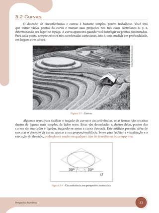 33
Perspectiva Isométrica
3.2 Curvas
O desenho de circunferências e curvas é bastante simples, porém trabalhoso. Você terá
que tomar vários pontos da curva e marcar suas projeções nos três eixos cartesianos x, y, z,
determinando seu lugar no espaço. A curva aparecerá quando você interligar os pontos encontrados.
Para cada ponto, sempre existirá três coordenadas cartesianas, isto é, uma medida em profundidade,
em largura e em altura.
Figura 3.3 - Curvas.
Algumas vezes, para facilitar o traçado de curvas e circunferências, estas formas são inscritas
dentro de figuras mais simples, de lados retos. Estas são desenhadas e, dentro delas, pontos das
curvas são marcados e ligados, traçando-se assim a curva desejada. Este artifício permite, além de
executar o desenho da curva, ajustar a sua proporcionalidade. Serve para facilitar a visualização e a
execução do desenho, podendo ser usado em qualquer tipo de desenho ou de perspectiva.
Figura 3.4 - Circunferência em perspectiva isométrica.
Cristal
Tran/Shutterstock.com
cap 03.indd 33
cap 03.indd 33 31/01/14 16:08
31/01/14 16:08
 