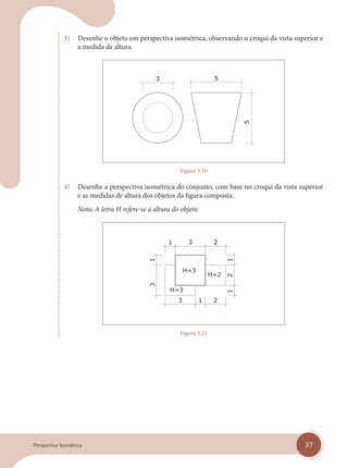 37
Perspectiva Isométrica
3) Desenhe o objeto em perspectiva isométrica, observando o croqui da vista superior e
a medida de altura.
Figura 3.10
4) Desenhe a perspectiva isométrica do conjunto, com base no croqui da vista superior
e as medidas de altura dos objetos da figura composta.
Nota: A letra H refere-se à altura do objeto.
Figura 3.11
cap 03.indd 37
cap 03.indd 37 31/01/14 16:08
31/01/14 16:08
 