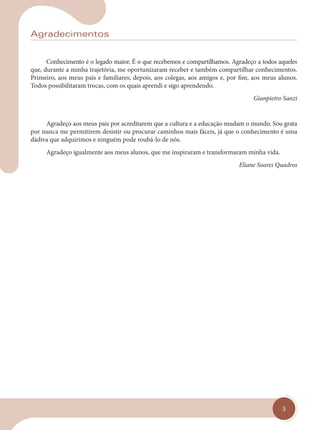 3
Agradecimentos
Conhecimento é o legado maior. É o que recebemos e compartilhamos. Agradeço a todos aqueles
que, durante a minha trajetória, me oportunizaram receber e também compartilhar conhecimentos.
Primeiro, aos meus pais e familiares; depois, aos colegas, aos amigos e, por fim, aos meus alunos.
Todos possibilitaram trocas, com os quais aprendi e sigo aprendendo.
Gianpietro Sanzi
Agradeço aos meus pais por acreditarem que a cultura e a educação mudam o mundo. Sou grata
por nunca me permitirem desistir ou procurar caminhos mais fáceis, já que o conhecimento é uma
dádiva que adquirimos e ninguém pode roubá-lo de nós.
Agradeço igualmente aos meus alunos, que me inspiraram e transformaram minha vida.
Eliane Soares Quadros
cap 00.indd 3
cap 00.indd 3 31/01/14 16:05
31/01/14 16:05
 