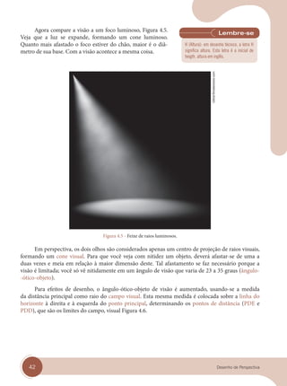 42 Desenho de Perspectiva
Agora compare a visão a um foco luminoso, Figura 4.5.
Veja que a luz se expande, formando um cone luminoso.
Quanto mais afastado o foco estiver do chão, maior é o diâ-
metro de sua base. Com a visão acontece a mesma coisa.
Figura 4.5 - Feixe de raios luminosos.
Em perspectiva, os dois olhos são considerados apenas um centro de projeção de raios visuais,
formando um cone visual. Para que você veja com nitidez um objeto, deverá afastar-se de uma a
duas vezes e meia em relação à maior dimensão deste. Tal afastamento se faz necessário porque a
visão é limitada; você só vê nitidamente em um ângulo de visão que varia de 23 a 35 graus (ângulo-
-ótico-objeto).
Para efeitos de desenho, o ângulo-ótico-objeto de visão é aumentado, usando-se a medida
da distância principal como raio do campo visual. Esta mesma medida é colocada sobre a linha do
horizonte à direita e à esquerda do ponto principal, determinando os pontos de distância (PDE e
PDD), que são os limites do campo, visual Figura 4.6.
Gl0ck/Shutterstock.com
H (Altura): em desenho técnico, a letra H
significa altura. Esta letra é a inicial de
heigth, altura em inglês.
cap 04.indd 42
cap 04.indd 42 31/01/14 16:08
31/01/14 16:08
 
