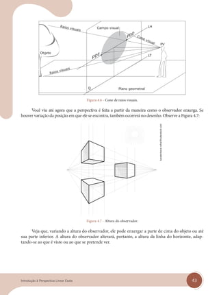 43
Introdução à Perspectiva Linear Exata
Cone visual
Raios visuais
Raios visuais
Plano geometral
Figura 4.6 - Cone de raios visuais.
Você viu até agora que a perspectiva é feita a partir da maneira como o observador enxerga. Se
houver variação da posição em que ele se encontra, também ocorrerá no desenho. Observe a Figura 4.7:
Figura 4.7 - Altura do observador.
Veja que, variando a altura do observador, ele pode enxergar a parte de cima do objeto ou até
sua parte inferior. A altura do observador alterará, portanto, a altura da linha do horizonte, adap-
tando-se ao que é visto ou ao que se pretende ver.
kavalenkava
volha/Shutterstock.com
cap 04.indd 43
cap 04.indd 43 31/01/14 16:08
31/01/14 16:08
 