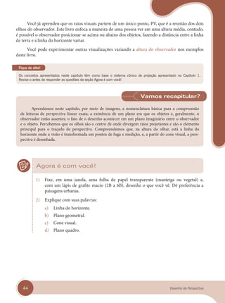 44 Desenho de Perspectiva
Você já aprendeu que os raios visuais partem de um único ponto, PV, que é a reunião dos dois
olhos do observador. Este livro enfoca a maneira de uma pessoa ver em uma altura média, contudo,
é possível o observador posicionar-se acima ou abaixo dos objetos, fazendo a distância entre a linha
de terra e a linha do horizonte variar.
Você pode experimentar outras visualizações variando a altura do observador nos exemplos
deste livro.
Os conceitos apresentados neste capítulo têm como base o sistema cônico de projeção apresentado no Capítulo 1.
Revise-o antes de responder as questões da seção Agora é com você!
Fique de olho!
Aprendemos neste capítulo, por meio de imagens, a nomenclatura básica para a compreensão
de leituras de perspectiva linear exata; a existência de um plano em que os objetos e, geralmente, o
observador estão assentes; o fato de o desenho acontecer em um plano imaginário entre o observador
e o objeto. Percebemos que os olhos são o centro de onde divergem raios projetantes e são o elemento
principal para o traçado de perspectiva. Compreendemos que, na altura do olhar, está a linha do
horizonte onde a visão é transformada em pontos de fuga e medição, e, a partir do cone visual, a pers-
pectiva é desenhada.
Vamos recapitular?
Agora é com você!
1) Fixe, em uma janela, uma folha de papel transparente (manteiga ou vegetal) e,
com um lápis de grafite macio (2B a 6B), desenhe o que você vê. Dê preferência a
paisagens urbanas.
2) Explique com suas palavras:
a) Linha do horizonte.
b) Plano geometral.
c) Cone visual.
d) Plano quadro.
cap 04.indd 44
cap 04.indd 44 31/01/14 16:08
31/01/14 16:08
 