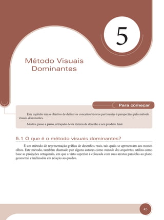 45
5
Método Visuais
Dominantes
Este capítulo tem o objetivo de definir os conceitos básicos pertinentes à perspectiva pelo método
visuais dominantes.
Mostra, passo a passo, o traçado desta técnica de desenho e seu produto final.
Para começar
5.1 O que é o método visuais dominantes?
É um método de representação gráfica de desenhos reais, tais quais se apresentam aos nossos
olhos. Este método, também chamado por alguns autores como método dos arquitetos, utiliza como
base as projeções ortogonais, em que a vista superior é colocada com suas arestas paralelas ao plano
geometral e inclinadas em relação ao quadro.
cap 05.indd 45
cap 05.indd 45 14/03/14 10:13
14/03/14 10:13
 