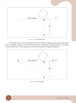 48 Desenho de Perspectiva
Vista superior
Figura 5.5 - Ponto de distância.
Em seguida, trace uma linha paralela à aresta da direita do objeto, que passe pelo observador
(PV) e intercepte o plano Q. Você acabou de encontrar o ponto de FD (fuga da direita). Proceda da
mesma maneira para o lado esquerdo, e encontrará o ponto de FE (fuga da esquerda).
Vista superior
Figura 5.6 - Pontos de fuga.
cap 05.indd 48
cap 05.indd 48 31/01/14 16:09
31/01/14 16:09
 