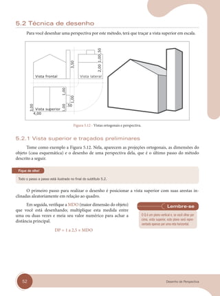 52 Desenho de Perspectiva
5.2 Técnica de desenho
Para você desenhar uma perspectiva por este método, terá que traçar a vista superior em escala.
Vista superior
Vista frontal Vista lateral
Figura 5.12 - Vistas ortogonais e perspectiva.
5.2.1 Vista superior e traçados preliminares
Tome como exemplo a Figura 5.12. Nela, aparecem as projeções ortogonais, as dimensões do
objeto (casa esquemática) e o desenho de uma perspectiva dela, que é o último passo do método
descrito a seguir.
Todo o passo a passo está ilustrado no final do subtítulo 5.2.
Fique de olho!
O primeiro passo para realizar o desenho é posicionar a vista superior com suas arestas in-
clinadas aleatoriamente em relação ao quadro.
Em seguida, verifique a MDO (maior dimensão do objeto)
que você está desenhando; multiplique esta medida entre
uma ou duas vezes e meia seu valor numérico para achar a
distância principal.
DP = 1 a 2,5 × MDO
O Q é um plano vertical e, se você olhar por
cima, vista superior, este plano será repre-
sentado apenas por uma reta horizontal.
cap 05.indd 52
cap 05.indd 52 31/01/14 16:09
31/01/14 16:09
 