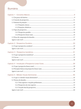 5
Sumário
Capítulo 1 - Conceitos Básicos...................................................................................... 9
1.1 Um pouco de história.....................................................................................................................................9
1.2 Conceito de perspectiva...............................................................................................................................11
1.3 Sistemas de projeção.....................................................................................................................................11
1.3.1 Projeções cônicas .............................................................................................................................12
1.3.2 Projeções cilíndricas........................................................................................................................13
1.4 Tipos de perspectiva.....................................................................................................................................14
1.4.1 Perspectiva paralela .........................................................................................................................16
1.4.2 Perspectiva linear exata...................................................................................................................16
1.5 Dicas de composição do desenho...............................................................................................................17
Agora é com você!...............................................................................................................................................19
Capítulo 2 - Perspectiva Cavaleira .................................................................................. 23
2.1 O que é perspectiva cavaleira?.....................................................................................................................23
Agora é com você!...............................................................................................................................................28
Capítulo 3 - Perspectiva Isométrica................................................................................ 31
3.1 O que é perspectiva isométrica? .................................................................................................................31
3.2 Curvas.............................................................................................................................................................33
Agora é com você!...............................................................................................................................................36
Capítulo 4 - Introdução à Perspectiva Linear Exata......................................................... 39
4.1 O que é perspectiva linear exata?................................................................................................................39
4.2 Princípios básicos da perspectiva linear exata..........................................................................................39
Agora é com você!...............................................................................................................................................44
Capítulo 5 - Método Visuais Dominantes ........................................................................ 45
5.1 O que é o método visuais dominantes?......................................................................................................45
5.2 Técnica de desenho.......................................................................................................................................52
5.2.1 Vista superior e traçados preliminares..........................................................................................52
5.2.2 Perspectiva da vista superior ..........................................................................................................53
5.2.3 Traçado final da perspectiva...........................................................................................................59
Agora é com você!...............................................................................................................................................64
cap 00.indd 5
cap 00.indd 5 14/03/14 10:02
14/03/14 10:02
 
