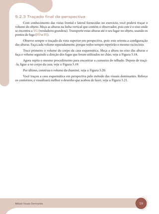 59
Método Visuais Dominantes
5.2.3 Traçado final da perspectiva
Com conhecimento das vistas frontal e lateral fornecidas no exercício, você poderá traçar o
volume do objeto. Meça as alturas na linha vertical que contém o observador, pois este é o eixo onde
se encontra a VG (verdadeira grandeza). Transporte estas alturas até o seu lugar no objeto, usando os
pontos de fuga (FD e FE).
Observe sempre o traçado da vista superior em perspectiva, pois este orienta a configuração
das alturas. Faça cada volume separadamente, porque todos sempre repetirão o mesmo raciocínio.
Trace primeiro o volume do corpo da casa esquemática. Meça a altura no eixo das alturas e
faça o volume seguindo a direção dos fugas que foram utilizados no chão, veja a Figura 5.18.
Agora repita o mesmo procedimento para encontrar a cumeeira do telhado. Depois de traçá-
-la, ligue-a no corpo da casa, veja a Figura 5.19.
Por último, construa o volume da chaminé, veja a Figura 5.20.
Você traçou a casa esquemática em perspectiva pelo método das visuais dominantes. Reforce
os contornos, e visualizará melhor o desenho que acabou de fazer, veja a Figura 5.21.
cap 05.indd 59
cap 05.indd 59 14/03/14 10:16
14/03/14 10:16
 