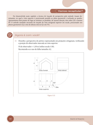 64 Desenho de Perspectiva
Foi desenvolvida neste capítulo a técnica de traçado de perspectiva pelo método visuais do-
minantes, no qual a vista superior é posicionada paralela ao plano geometral e inclinada ao quadro.
Apresentamos dois pontos de fuga no mínimo; as paralelas, de mesma direção, têm sobre LH o mesmo
PF. O método estudado necessita do traçado da vista ortogonal superior em escala, posicionado nos
planos geometral e Q; o eixo de alturas está no Q e em VG.
Vamos recapitular?
Agora é com você!
1) Desenhe a perspectiva do pórtico representado em projeções ortogonais, verificando
a posição do observador marcada na vista superior.
H do observador = 1,50 m (utilize escala 1:50).
Recomenda-se o uso de folha tamanho A2.
Vista superior
Vista frontal Vista lateral
Figura 5.22
cap 05.indd 64
cap 05.indd 64 31/01/14 16:09
31/01/14 16:09
 