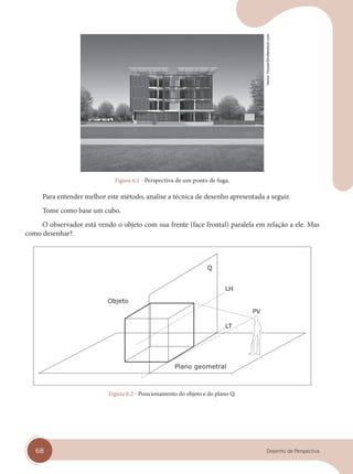 68 Desenho de Perspectiva
Figura 6.1 - Perspectiva de um ponto de fuga.
Para entender melhor este método, analise a técnica de desenho apresentada a seguir.
Tome como base um cubo.
O observador está vendo o objeto com sua frente (face frontal) paralela em relação a ele. Mas
como desenhar?
Plano geometral
Figura 6.2 - Posicionamento do objeto e do plano Q.
Vector
House/Shutterstock.com
cap 06.indd 68
cap 06.indd 68 31/01/14 16:10
31/01/14 16:10
 