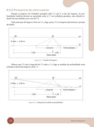74 Desenho de Perspectiva
6.2.2 Perspectiva da vista superior
Marque as larguras em verdadeira grandeza sobre LT, que é o eixo das larguras. As pro-
fundidades também deverão ser apontadas sobre a LT em verdadeira grandeza, mas sofrerão re-
dução em suas medidas com o uso do PD.
Toda marcação de largura é feita na LT, e fuga, para o PP; as larguras determinam a posição
do objeto.
Figura 6.13 - Traçado das larguras.
Observe que PD está à esquerda do PP sobre a LH, logo as medidas de profundidade serão
rebatidas à direita das larguras, sobre LT.
Figura 6.14 - Redução das medidas de profundidade.
cap 06.indd 74
cap 06.indd 74 31/01/14 16:10
31/01/14 16:10
 