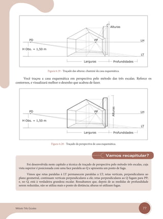 77
Método Três Escalas
Figura 6.19 - Traçado das alturas: chaminé da casa esquemática.
Você traçou a casa esquemática em perspectiva pelo método das três escalas. Reforce os
contornos, e visualizará melhor o desenho que acabou de fazer.
Figura 6.20 - Traçado da perspectiva de casa esquemática.
Foi desenvolvida neste capítulo a técnica de traçado de perspectiva pelo método três escalas, cuja
vista superior é posicionada com uma face paralela ao Q e apresenta um ponto de fuga.
Vimos que retas paralelas à LT permanecem paralelas a LT; retas verticais, perpendiculares ao
plano geometral, continuam verticais perpendiculares a ele; retas perpendiculares ao Q fugam para PP;
e, no Q, está à verdadeira grandeza escalar. Ressaltamos que, depois de as medidas de profundidade
serem reduzidas, não se utiliza mais o ponto de distância; alturas só utilizam fugas.
Vamos recapitular?
cap 06.indd 77
cap 06.indd 77 14/03/14 10:22
14/03/14 10:22
 
