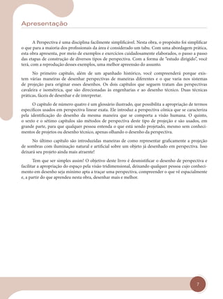 7
Apresentação
A Perspectiva é uma disciplina facilmente simplificável. Nesta obra, o propósito foi simplificar
o que para a maioria dos profissionais da área é considerado um tabu. Com uma abordagem prática,
esta obra apresenta, por meio de exemplos e exercícios cuidadosamente elaborados, o passo a passo
das etapas de construção de diversos tipos de perspectiva. Com a forma de “estudo dirigido”, você
terá, com a reprodução desses exemplos, uma melhor apreensão do assunto.
No primeiro capítulo, além de um apanhado histórico, você compreenderá porque exis-
tem várias maneiras de desenhar perspectivas de maneiras diferentes e o que varia nos sistemas
de projeção para originar esses desenhos. Os dois capítulos que seguem tratam das perspectivas
cavaleira e isométrica, que são direcionadas às engenharias e ao desenho técnico. Duas técnicas
práticas, fáceis de desenhar e de interpretar.
O capítulo de número quatro é um glossário ilustrado, que possibilita a apropriação de termos
específicos usados em perspectiva linear exata. Ele introduz a perspectiva cônica que se caracteriza
pela identificação do desenho da mesma maneira que se comporta a visão humana. O quinto,
o sexto e o sétimo capítulos são métodos de perspectiva deste tipo de projeção e são usados, em
grande parte, para que qualquer pessoa entenda o que está sendo projetado, mesmo sem conheci-
mentos de projetos ou desenho técnico, apenas olhando o desenho da perspectiva.
No último capítulo são introduzidas maneiras de como representar graficamente a projeção
de sombras com iluminação natural e artificial sobre um objeto já desenhado em perspectiva. Isso
deixará seu projeto ainda mais atraente!
Tem que ser simples assim! O objetivo deste livro é desmistificar o desenho de perspectiva e
facilitar a apropriação do espaço pela visão tridimensional, deixando qualquer pessoa cujo conheci-
mento em desenho seja mínimo apta a traçar uma perspectiva, compreender o que vê espacialmente
e, a partir do que aprendeu nesta obra, desenhar mais e melhor.
cap 00.indd 7
cap 00.indd 7 14/03/14 10:05
14/03/14 10:05
 