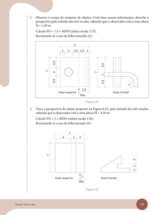79
Método Três Escalas
2) Observe o croqui do conjunto de objetos. Com base nessas informações, desenhe a
perspectiva pelo método das três escalas, sabendo que o observador está a uma altura
H = 1,50 m.
Calcule PD = 1,5 × MDO (utilize escala 1:75).
Recomenda-se o uso de folha tamanho A3.
Vista superior Vista frontal
Figura 6.22
3) Trace a perspectiva do objeto proposto na Figura 6.23, pelo método das três escalas,
sabendo que o observador está a uma altura H = 4,50 m.
Calcule PD = 2 × MDO (utilize escala 1:50)
Recomenda-se o uso de folha formato A3.
Vista superior Vista frontal
Figura 6.23
cap 06.indd 79
cap 06.indd 79 14/03/14 10:22
14/03/14 10:22
 