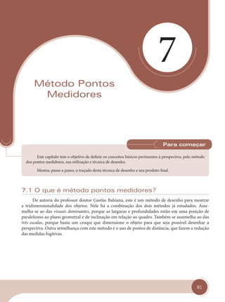 81
7
Método Pontos
Medidores
Este capítulo tem o objetivo de definir os conceitos básicos pertinentes à perspectiva, pelo método
dos pontos medidores, sua utilização e técnica de desenho.
Mostra, passo a passo, o traçado desta técnica de desenho e seu produto final.
Para começar
7.1 O que é método pontos medidores?
De autoria do professor doutor Gastão Bahiana, este é um método de desenho para mostrar
a tridimensionalidade dos objetos. Nele há a combinação dos dois métodos já estudados. Asse-
melha-se ao das visuais dominantes, porque as larguras e profundidades estão em uma posição de
paralelismo ao plano geometral e de inclinação em relação ao quadro. Também se assemelha ao das
três escalas, porque basta um croqui que dimensione o objeto para que seja possível desenhar a
perspectiva. Outra semelhança com este método é o uso de pontos de distância, que fazem a redução
das medidas fugitivas.
cap 07.indd 81
cap 07.indd 81 14/03/14 10:23
14/03/14 10:23
 