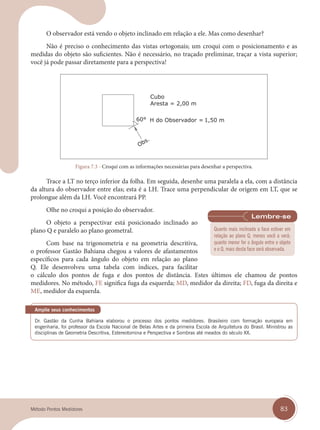 83
Método Pontos Medidores
O observador está vendo o objeto inclinado em relação a ele. Mas como desenhar?
Não é preciso o conhecimento das vistas ortogonais; um croqui com o posicionamento e as
medidas do objeto são suficientes. Não é necessário, no traçado preliminar, traçar a vista superior;
você já pode passar diretamente para a perspectiva!
Figura 7.3 - Croqui com as informações necessárias para desenhar a perspectiva.
Trace a LT no terço inferior da folha. Em seguida, desenhe uma paralela a ela, com a distância
da altura do observador entre elas; esta é a LH. Trace uma perpendicular de origem em LT, que se
prolongue além da LH. Você encontrará PP.
Olhe no croqui a posição do observador.
O objeto a perspectivar está posicionado inclinado ao
plano Q e paralelo ao plano geometral.
Com base na trigonometria e na geometria descritiva,
o professor Gastão Bahiana chegou a valores de afastamentos
específicos para cada ângulo do objeto em relação ao plano
Q. Ele desenvolveu uma tabela com índices, para facilitar
o cálculo dos pontos de fuga e dos pontos de distância. Estes últimos ele chamou de pontos
medidores. No método, FE significa fuga da esquerda; MD, medidor da direita; FD, fuga da direita e
ME, medidor da esquerda.
engenharia, foi professor da Escola Nacional de Belas Artes e da primeira Escola de Arquitetura do Brasil. Ministrou as
disciplinas de Geometria Descritiva, Estereotomina e Perspectiva e Sombras até meados do século XX.
Amplie seus conhecimentos
Quanto mais inclinada a face estiver em
relação ao plano Q, menos você a verá;
quanto menor for o ângulo entre o objeto
e o Q, mais desta face será observada.
cap 07.indd 83
cap 07.indd 83 14/03/14 10:24
14/03/14 10:24
 