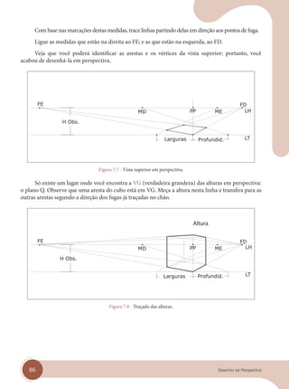 86 Desenho de Perspectiva
Com base nas marcações destas medidas, trace linhas partindo delas em direção aos pontos de fuga.
Ligue as medidas que estão na direita ao FE; e as que estão na esquerda, ao FD.
Veja que você poderá identificar as arestas e os vértices da vista superior; portanto, você
acabou de desenhá-la em perspectiva.
Figura 7.7 - Vista superior em perspectiva.
Só existe um lugar onde você encontra a VG (verdadeira grandeza) das alturas em perspectiva:
o plano Q. Observe que uma aresta do cubo está em VG. Meça a altura nesta linha e transfira para as
outras arestas segundo a direção dos fugas já traçadas no chão.
Altura
Figura 7.8 - Traçado das alturas.
cap 07.indd 86
cap 07.indd 86 31/01/14 16:11
31/01/14 16:11
 