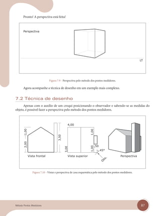 87
Método Pontos Medidores
Pronto! A perspectiva está feita!
Figura 7.9 - Perspectiva pelo método dos pontos medidores.
Agora acompanhe a técnica de desenho em um exemplo mais complexo.
7.2 Técnica de desenho
Apenas com o auxílio de um croqui posicionando o observador e sabendo-se as medidas do
objeto, é possível fazer a perspectiva pelo método dos pontos medidores.
Vista frontal Vista superior
O
bs. Perspectiva
Figura 7.10 - Vistas e perspectiva de casa esquemática pelo método dos pontos medidores.
cap 07.indd 87
cap 07.indd 87 14/03/14 10:24
14/03/14 10:24
 