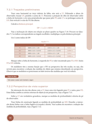 88 Desenho de Perspectiva
7.2.1 Traçados preliminares
Trace uma horizontal no terço inferior da folha, esta será a LT. Utilizando a altura do
observador, traceje LH, paralela e acima da LT. Posicione a projeção do olho do observador sobre
a linha do horizonte e crie uma perpendicular que passe pelo PP, corte LT e se prolongue acima de
LH. Esta vertical é o eixo da VG das alturas.
Calcule a distância principal:
DP = 1 a 2,5 × MDO
Veja a inclinação do objeto em relação ao plano quadro na Figura 7.10. Procure no Qua-
dro 7.3 os índices correspondentes ao ângulo escolhido e multiplique-os pela distância principal.
Use 2 como índice de DP:
Quadro 7.3
45º
FE (MDO x 2,0) × 1,00 (3,50 m x 2) × 1,00 7,00 m
MD (MDO x 2,0) × 0,4142 (3,50 m x 2) × 0,4142 2,8994 m
FD (MDO x 2,0) × 1,00 (3,50 m x 2) × 1,00 7,00 m
ME (MDO x 2,0) × 0,4142 (3,50 m x 2) × 0,4142 2,8994 m
Marque sobre a linha do horizonte, à esquerda do PP, o valor encontrado para FE e MD. Insira
FD e ME à direita.
Os medidores têm a mesma função que o PD na perspectiva das três escalas, ou seja, eles
servem para encontrar a redução das medidas do objeto que estamos desenhando em perspectiva.
Observe que os medidores se posicionam no lado inverso das medidas que você irá reduzir.
Todo passo a passo será ilustrado a seguir.
Fique de olho!
7.2.2 Perspectiva da vista superior
Na interseção do eixo das alturas com a LT, trace uma reta fugando para FE e outra, para FD.
Estas linhas contêm as arestas externas do objeto já em perspectiva, veja a Figura 7.11.
Sobre a LT em verdadeira grandeza, marque as medidas de profundidade à direita do pé
do observador.
Trace linhas de construção ligando as medidas de profundidade ao MD. Desenhe a interse-
ção destas linhas com a linha fugitiva já traçada à direita. Você acabou de encontrar a redução das
medidas de profundidade, veja a Figura 7.12.
cap 07.indd 88
cap 07.indd 88 31/01/14 16:11
31/01/14 16:11
 