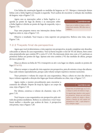 91
Método Pontos Medidores
Crie linhas de construção ligando as medidas de larguras ao ME. Marque a interseção destas
linhas com a linha fugitiva já traçada à esquerda. Você acabou de encontrar a redução das medidas
de largura, veja a Figura 7.13.
Agora una as marcações sobre a linha fugitiva à es-
querda ao ponto de fuga da direita e as marcações sobre
a linha fugitiva à direita ao ponto de fuga da esquerda, veja a
Figura 7.14.
Faça uma pequena marca nas interseções destas linhas
fugitivas entre si, veja a Figura 7.15.
Observe o resultado. Você traçou a vista superior em perspectiva. Reforce esta vista, veja a
Figura 7.16.
7.2.3 Traçado final da perspectiva
Agora que você já determinou a vista superior em perspectiva, já pode completar este desenho,
colocando as alturas da casa esquemática. Você já havia traçado o eixo de VG de alturas, bem como
uma perpendicular que contém PP e corta LT e LH. Da interseção deste eixo com a LT, partiram as
primeiras linhas aos pontos de fuga. Apenas este eixo contém a VG das medidas de altura, porque
ele toca o plano Q.
Meça as alturas na linha de VG e transporte-as até o seu lugar no objeto, usando os pontos de
fuga (FD e FE).
Observe sempre o traçado da vista superior em perspectiva, pois ele orienta o traço das alturas.
Faça cada volume separadamente, porque cada volume sempre repetirá o mesmo raciocínio.
Trace primeiro o volume do corpo da casa esquemática. Meça a altura no eixo das alturas e
faça o volume seguindo a direção dos fugas que foram utilizados no chão, veja a Figura 7.17.
Agora repita o mesmo procedimento para encontrar a
cumeeira do telhado. Depois de traçá-la, ligue-a ao corpo da
casa, veja a Figura 7.18.
Por último, construa o volume da chaminé, veja a Fi-
gura 7.19.
Você traçou a casa esquemática em perspectiva pelo mé-
todo dos pontos medidores. Reforce os contornos e você visua-
lizará melhor o desenho que acabou de fazer. A perspectiva
está pronta, veja a Figura 7.20.
Depois que as medidas de largura e profun-
didade forem reduzidas, NÃO utilize mais os
medidores.
Sempre trace, em primeiro lugar, as LT e LH,
e coloque os pontos de distância e fugas.
Em segundo lugar, desenhe a vista superior
em perspectiva. Sempre que você estiver
confuso e perdido em relação a alturas,
observe o desenho da vista superior em
perspectiva no “chão”, o qual sempre in-
dica a direção a seguir.
cap 07.indd 91
cap 07.indd 91 14/03/14 10:25
14/03/14 10:25
 