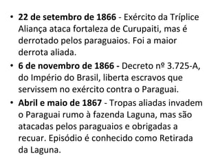 • 22 de setembro de 1866 - Exército da Tríplice
Aliança ataca fortaleza de Curupaiti, mas é
derrotado pelos paraguaios. Foi a maior
derrota aliada.
• 6 de novembro de 1866 - Decreto nº 3.725-A,
do Império do Brasil, liberta escravos que
servissem no exército contra o Paraguai.
• Abril e maio de 1867 - Tropas aliadas invadem
o Paraguai rumo à fazenda Laguna, mas são
atacadas pelos paraguaios e obrigadas a
recuar. Episódio é conhecido como Retirada
da Laguna.
 