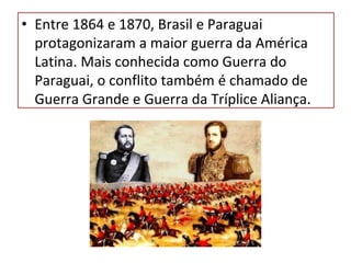 • Entre 1864 e 1870, Brasil e Paraguai
protagonizaram a maior guerra da América
Latina. Mais conhecida como Guerra do
Paraguai, o conflito também é chamado de
Guerra Grande e Guerra da Tríplice Aliança.
 