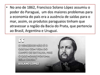 • No ano de 1862, Francisco Solano López assumiu o
poder do Paraguai, um dos maiores problemas para
a economia do país era a ausência de saídas para o
mar, assim, os produtos paraguaios tinham que
atravessar a região da Bacia do Prata, que pertencia
ao Brasil, Argentina e Uruguai.
 