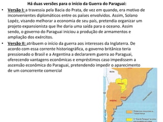 Há duas versões para o início da Guerra do Paraguai:
• Versão I: a travessia pela Bacia do Prata, de vez em quando, era motivo de
inconvenientes diplomáticos entre os países envolvidos. Assim, Solano
Lopéz, visando melhorar a economia de seu país, pretendia organizar um
projeto expansionista que lhe daria uma saída para o oceano. Assim
sendo, o governo do Paraguai iniciou a produção de armamentos e
ampliação dos exércitos.
• Versão II: atribuem o início da guerra aos interesses da Inglaterra. De
acordo com essa corrente historiográfica, o governo britânico teria
pressionado o Brasil e a Argentina a declararem guerra ao Paraguai,
oferecendo vantagens econômicas e empréstimos caso impedissem a
ascensão econômica do Paraguai, pretendendo impedir o aparecimento
de um concorrente comercial
 