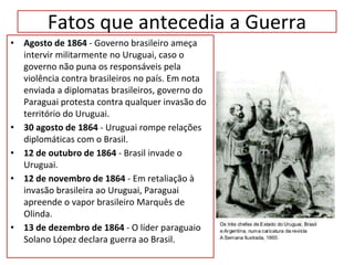 Fatos que antecedia a Guerra
• Agosto de 1864 - Governo brasileiro ameça
intervir militarmente no Uruguai, caso o
governo não puna os responsáveis pela
violência contra brasileiros no país. Em nota
enviada a diplomatas brasileiros, governo do
Paraguai protesta contra qualquer invasão do
território do Uruguai.
• 30 agosto de 1864 - Uruguai rompe relações
diplomáticas com o Brasil.
• 12 de outubro de 1864 - Brasil invade o
Uruguai.
• 12 de novembro de 1864 - Em retaliação à
invasão brasileira ao Uruguai, Paraguai
apreende o vapor brasileiro Marquês de
Olinda.
• 13 de dezembro de 1864 - O líder paraguaio
Solano López declara guerra ao Brasil.
 