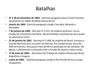 Batalhas
• 27 e 28 de dezembro de 1864 - Exército paraguaio ataca o forte Coimbra,
atualmente na região de Mato Grosso do Sul
• Janeiro de 1864 - Exército paraguaio invade Corumbá, Miranda e
Dourados.
• 7 de janeiro de 1865 - Decreto nº 3.371, do Império do Brasil, cria os
Corpos de Voluntários da Pátria. São prometidas recompensas para quem
se voluntariar à luta.
• 21 de janeiro de 1865 - Decreto nº 3.383, do Império do Brasil, convoca a
Guarda Nacional para se juntar ao Exército. Era composta por cerca de
440 mil homens, mas pouco mais de 40 mil participaram do combate. Na
época, o alistamento na Guarda tinha a função de mostrar status social.
• 1º de maio de 1865 - Assinatura do Tratado da Tríplice Aliança por Brasil,
Argentina e Uruguai.
• Junho de 1865 - Exército paraguaio invade o Rio Grande do Sul e ocupa
Uruguaiana.
 