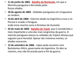 • 11 de junho de 1865 - Batalha do Riachuelo, em que a
Marinha paraguaia é derrotada pelas
forças aliadas.
• 18 de agosto de 1865 - Soldados paraguaios em Uruguaiana
se rendem.
• 16 de abril de 1866 - Exército aliado na Argentina cruza o rio
Paraná e invade o Paraguai,
onde inicia marcha rumo à fortaleza de Humaitá.
• 24 de maio de 1866 - Batalha de Tuiuti, que é considerada a
mais importante e uma das mais sangrentas da guerra. O
exército paraguaio atacou os soldados da Tríplice Aliança que
seguiam para Humaitá. Apesar das inúmeras mortes, os
aliados venceram.
• 12 de setembro de 1866 - López pede encontro com
Bartolomeu Mitre, governante da Argentina. Os dois se
reúnem, mas não há acordo para o fim da guerra.
 