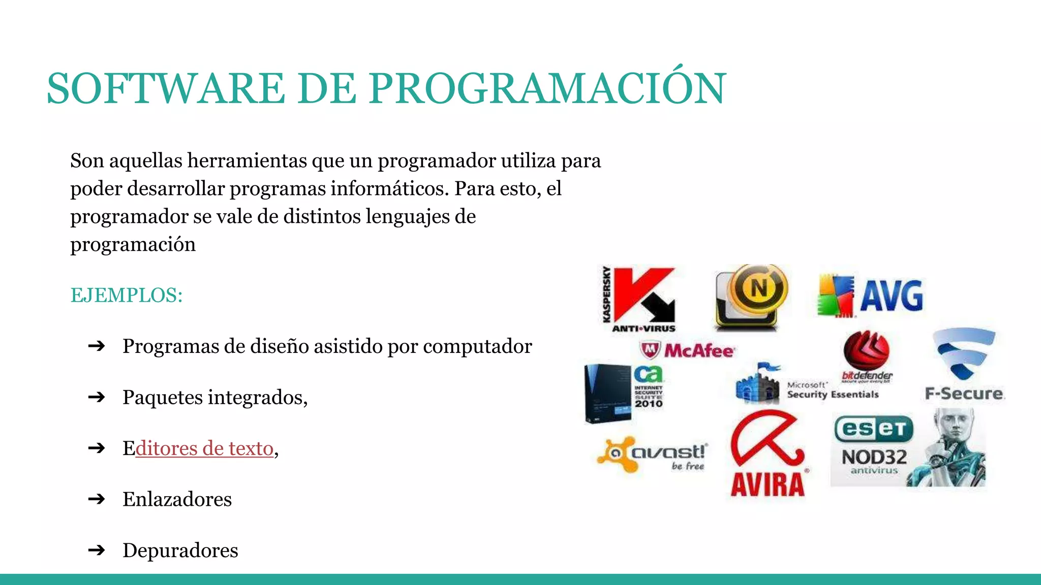 SOFTWARE DE PROGRAMACIÓN
Son aquellas herramientas que un programador utiliza para
poder desarrollar programas informáticos. Para esto, el
programador se vale de distintos lenguajes de
programación
EJEMPLOS:
➔ Programas de diseño asistido por computador
➔ Paquetes integrados,
➔ Editores de texto,
➔ Enlazadores
➔ Depuradores
 