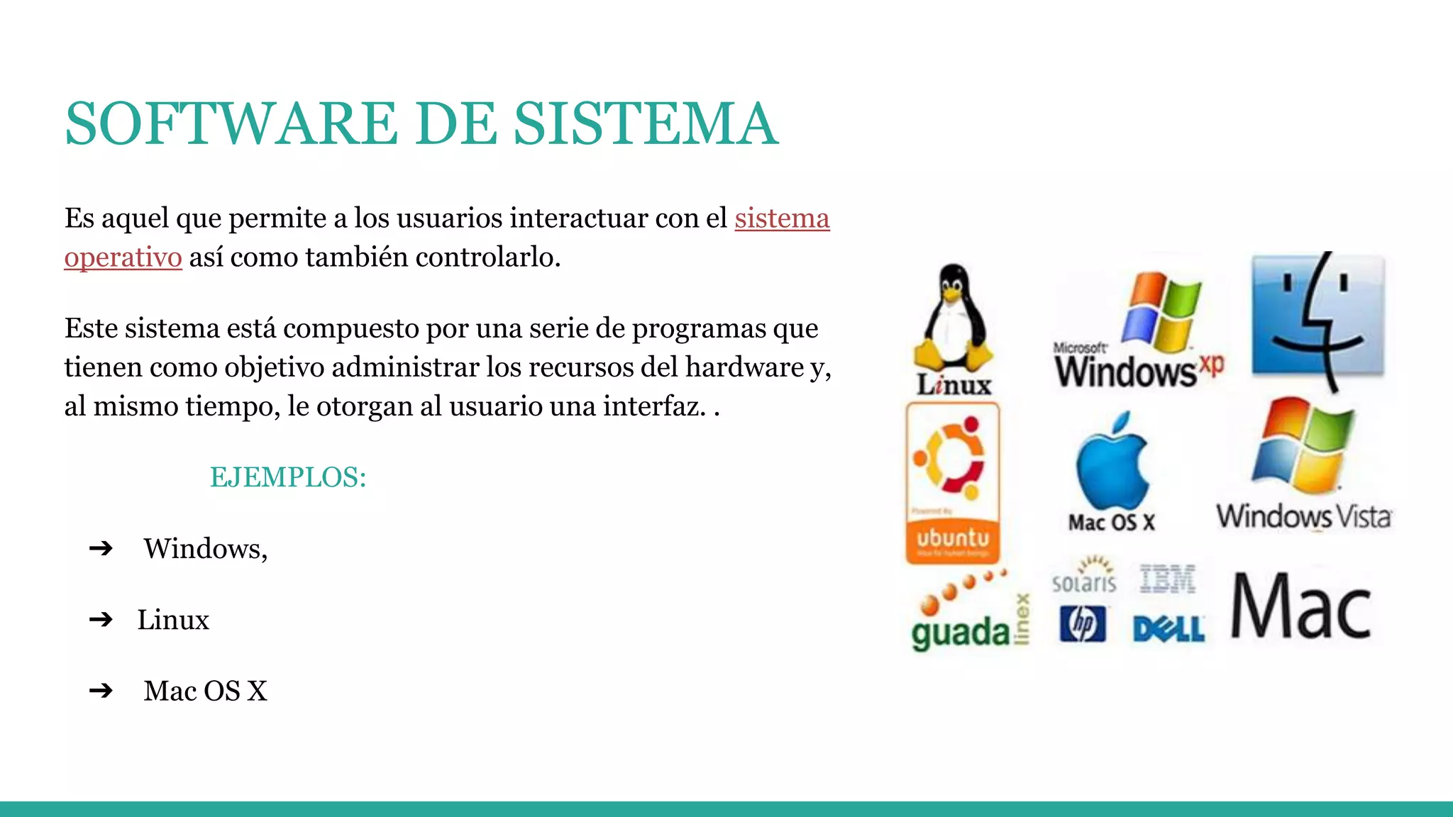 SOFTWARE DE SISTEMA
Es aquel que permite a los usuarios interactuar con el sistema
operativo así como también controlarlo.
Este sistema está compuesto por una serie de programas que
tienen como objetivo administrar los recursos del hardware y,
al mismo tiempo, le otorgan al usuario una interfaz. .
EJEMPLOS:
➔ Windows,
➔ Linux
➔ Mac OS X
 