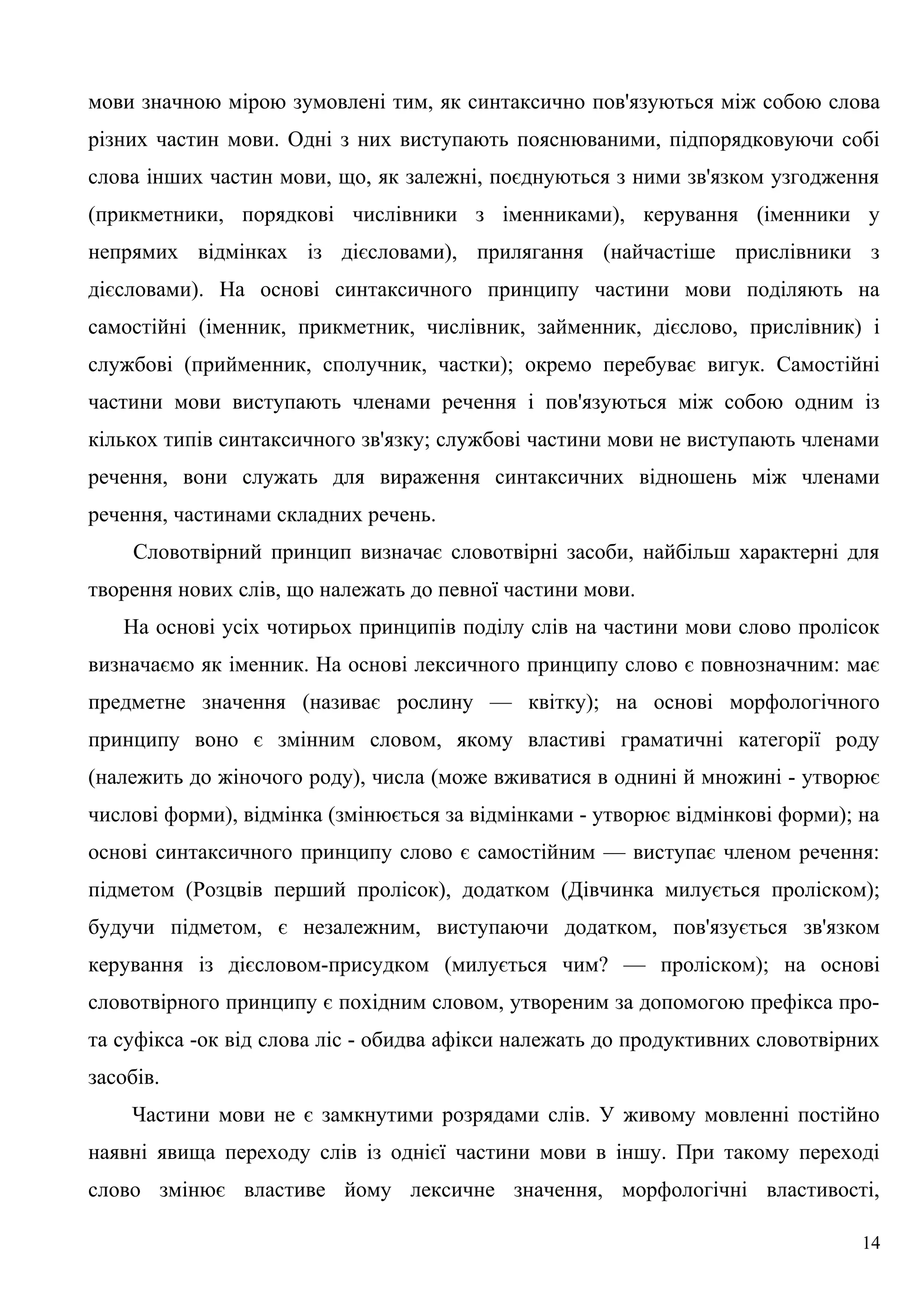 мови значною мірою зумовлені тим, як синтаксично пов'язуються між собою слова
різних частин мови. Одні з них виступають пояснюваними, підпорядковуючи собі
слова інших частин мови, що, як залежні, поєднуються з ними зв'язком узгодження
(прикметники, порядкові числівники з іменниками), керування (іменники у
непрямих відмінках із дієсловами), прилягання (найчастіше прислівники з
дієсловами). На основі синтаксичного принципу частини мови поділяють на
самостійні (іменник, прикметник, числівник, займенник, дієслово, прислівник) і
службові (прийменник, сполучник, частки); окремо перебуває вигук. Самостійні
частини мови виступають членами речення і пов'язуються між собою одним із
кількох типів синтаксичного зв'язку; службові частини мови не виступають членами
речення, вони служать для вираження синтаксичних відношень між членами
речення, частинами складних речень.
Словотвірний принцип визначає словотвірні засоби, найбільш характерні для
творення нових слів, що належать до певної частини мови.
На основі усіх чотирьох принципів поділу слів на частини мови слово пролісок
визначаємо як іменник. На основі лексичного принципу слово є повнозначним: має
предметне значення (називає рослину — квітку); на основі морфологічного
принципу воно є змінним словом, якому властиві граматичні категорії роду
(належить до жіночого роду), числа (може вживатися в однині й множині - утворює
числові форми), відмінка (змінюється за відмінками - утворює відмінкові форми); на
основі синтаксичного принципу слово є самостійним — виступає членом речення:
підметом (Розцвів перший пролісок), додатком (Дівчинка милується проліском);
будучи підметом, є незалежним, виступаючи додатком, пов'язується зв'язком
керування із дієсловом-присудком (милується чим? — проліском); на основі
словотвірного принципу є похідним словом, утвореним за допомогою префікса про-
та суфікса -ок від слова ліс - обидва афікси належать до продуктивних словотвірних
засобів.
Частини мови не є замкнутими розрядами слів. У живому мовленні постійно
наявні явища переходу слів із однієї частини мови в іншу. При такому переході
слово змінює властиве йому лексичне значення, морфологічні властивості,
14
 