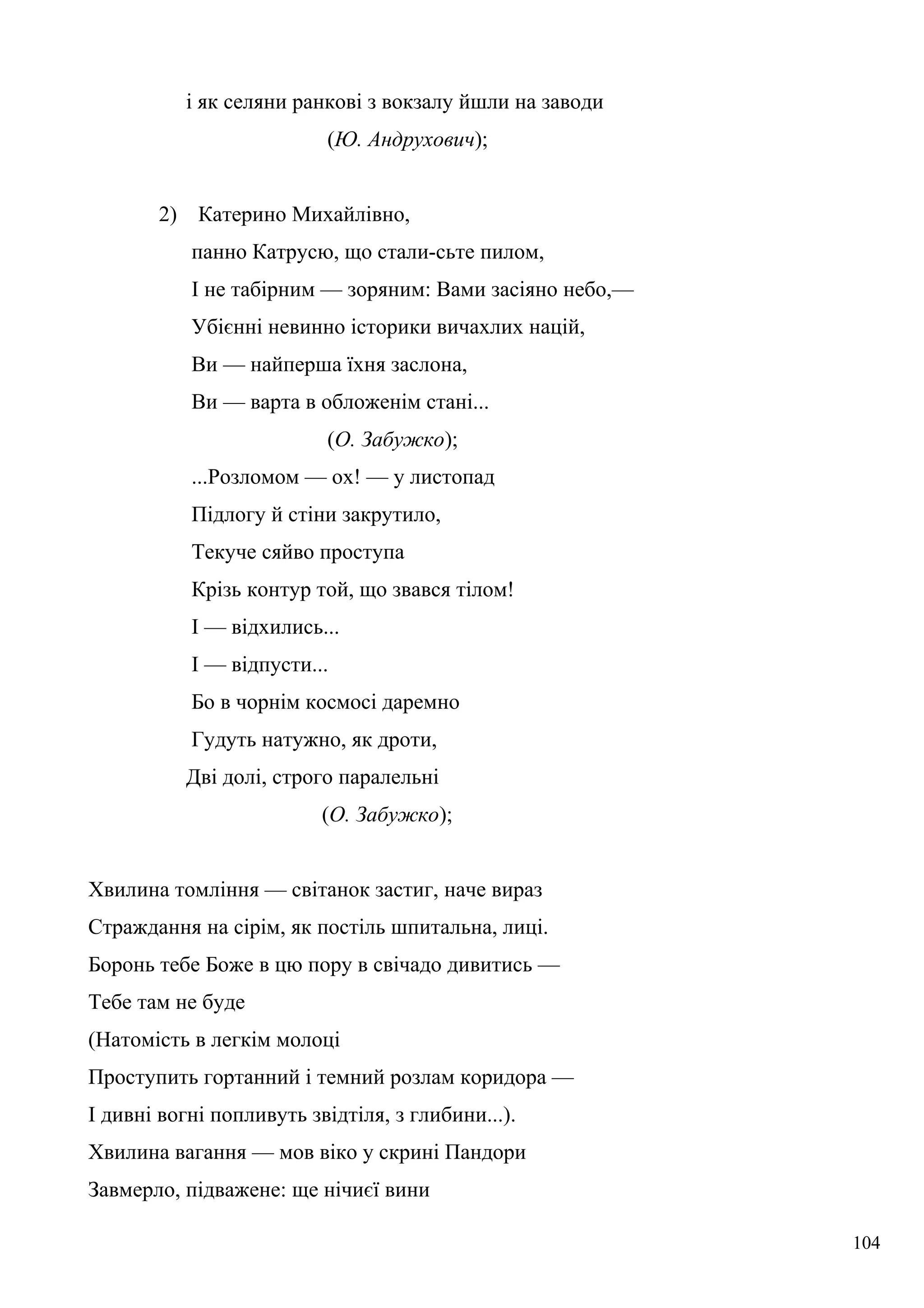 і як селяни ранкові з вокзалу йшли на заводи
(Ю. Андрухович);
2) Катерино Михайлівно,
панно Катрусю, що стали-сьте пилом,
І не табірним — зоряним: Вами засіяно небо,—
Убієнні невинно історики вичахлих націй,
Ви — найперша їхня заслона,
Ви — варта в обложенім стані...
(О. Забужко);
...Розломом — ох! — у листопад
Підлогу й стіни закрутило,
Текуче сяйво проступа
Крізь контур той, що звався тілом!
І — відхились...
І — відпусти...
Бо в чорнім космосі даремно
Гудуть натужно, як дроти,
Дві долі, строго паралельні
(О. Забужко);
Хвилина томління — світанок застиг, наче вираз
Страждання на сірім, як постіль шпитальна, лиці.
Боронь тебе Боже в цю пору в свічадо дивитись —
Тебе там не буде
(Натомість в легкім молоці
Проступить гортанний і темний розлам коридора —
І дивні вогні попливуть звідтіля, з глибини...).
Хвилина вагання — мов віко у скрині Пандори
Завмерло, підважене: ще нічиєї вини
104
 