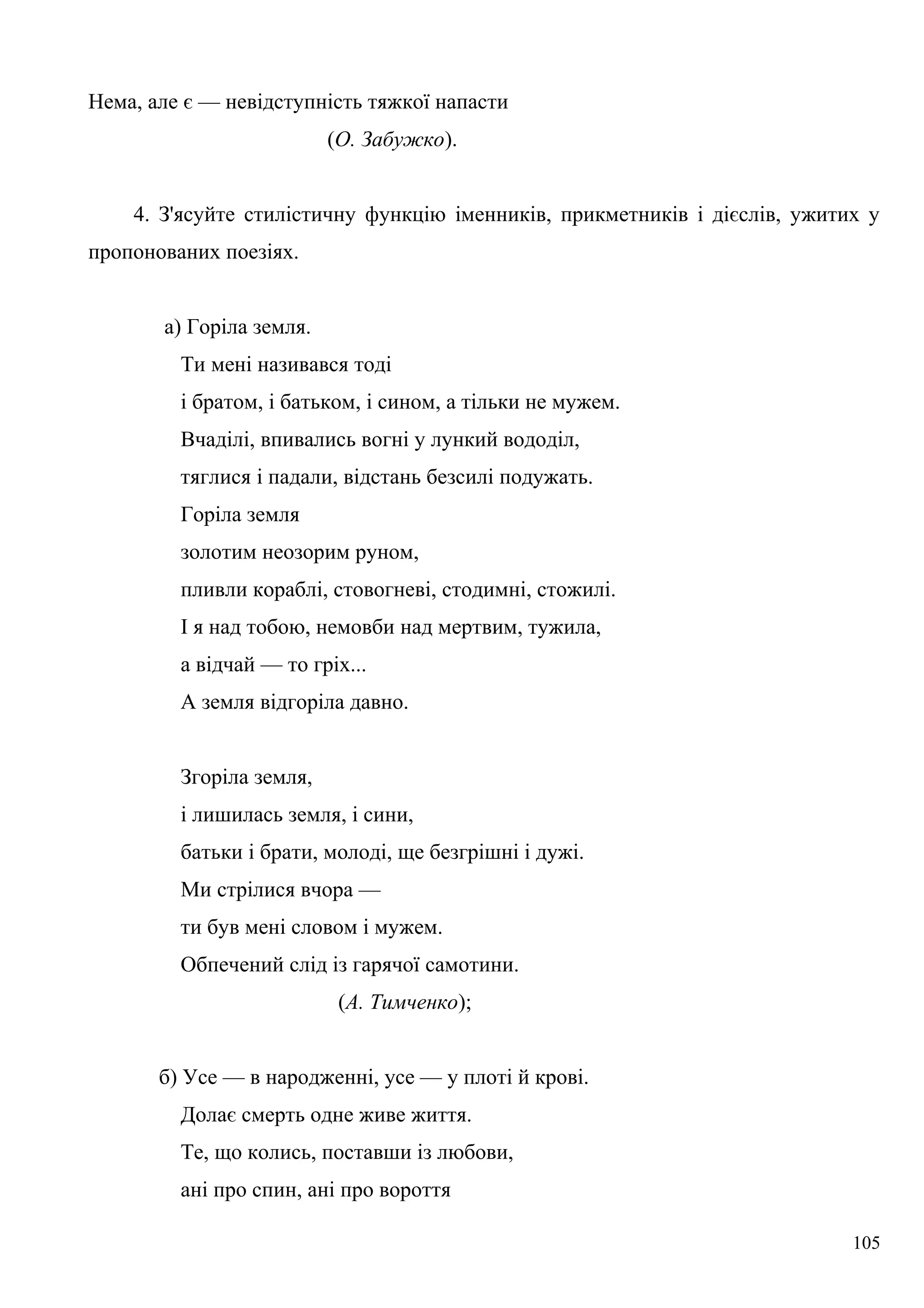 Нема, але є — невідступність тяжкої напасти
(О. Забужко).
4. З'ясуйте стилістичну функцію іменників, прикметників і дієслів, ужитих у
пропонованих поезіях.
а) Горіла земля.
Ти мені називався тоді
і братом, і батьком, і сином, а тільки не мужем.
Вчаділі, впивались вогні у лункий вододіл,
тяглися і падали, відстань безсилі подужать.
Горіла земля
золотим неозорим руном,
пливли кораблі, стовогневі, стодимні, стожилі.
І я над тобою, немовби над мертвим, тужила,
а відчай — то гріх...
А земля відгоріла давно.
Згоріла земля,
і лишилась земля, і сини,
батьки і брати, молоді, ще безгрішні і дужі.
Ми стрілися вчора —
ти був мені словом і мужем.
Обпечений слід із гарячої самотини.
(А. Тимченко);
б) Усе — в народженні, усе — у плоті й крові.
Долає смерть одне живе життя.
Те, що колись, поставши із любови,
ані про спин, ані про вороття
105
 