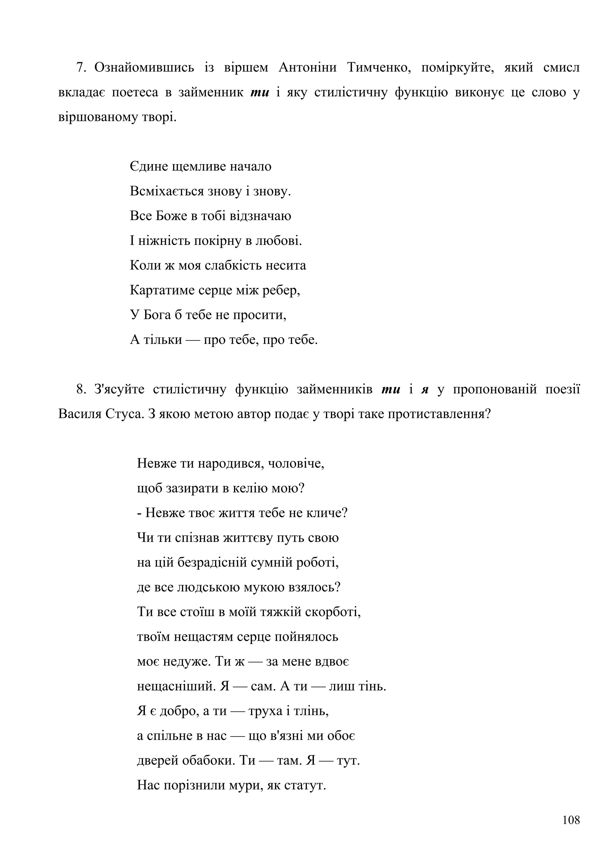 7. Ознайомившись із віршем Антоніни Тимченко, поміркуйте, який смисл
вкладає поетеса в займенник ти і яку стилістичну функцію виконує це слово у
віршованому творі.
Єдине щемливе начало
Всміхається знову і знову.
Все Боже в тобі відзначаю
І ніжність покірну в любові.
Коли ж моя слабкість несита
Картатиме серце між ребер,
У Бога б тебе не просити,
А тільки — про тебе, про тебе.
8. З'ясуйте стилістичну функцію займенників ти і я у пропонованій поезії
Василя Стуса. З якою метою автор подає у творі таке протиставлення?
Невже ти народився, чоловіче,
щоб зазирати в келію мою?
- Невже твоє життя тебе не кличе?
Чи ти спізнав життєву путь свою
на цій безрадісній сумній роботі,
де все людською мукою взялось?
Ти все стоїш в моїй тяжкій скорботі,
твоїм нещастям серце пойнялось
моє недуже. Ти ж — за мене вдвоє
нещасніший. Я — сам. А ти — лиш тінь.
Я є добро, а ти — труха і тлінь,
а спільне в нас — що в'язні ми обоє
дверей обабоки. Ти — там. Я — тут.
Нас порізнили мури, як статут.
108
 