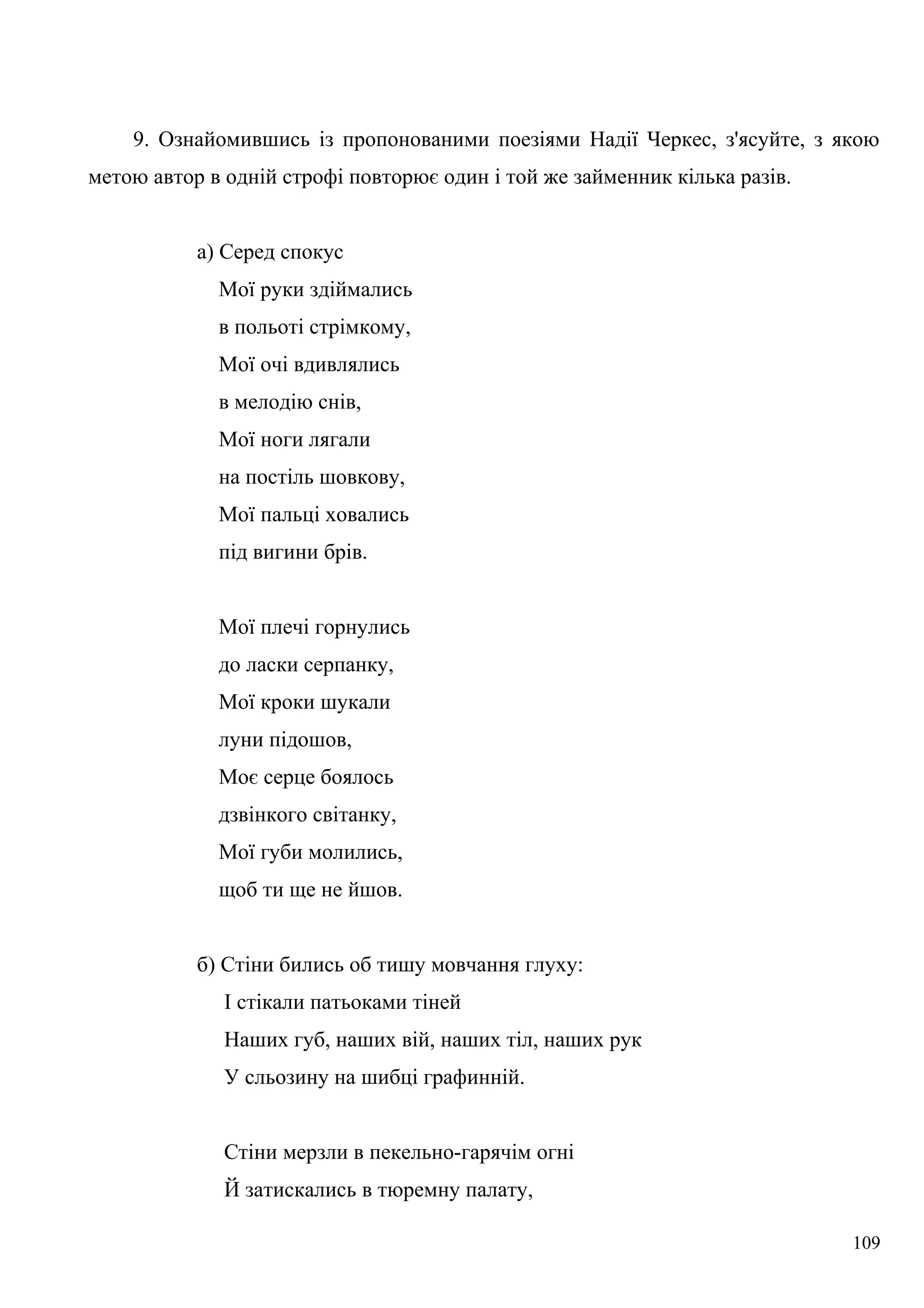 9. Ознайомившись із пропонованими поезіями Надії Черкес, з'ясуйте, з якою
метою автор в одній строфі повторює один і той же займенник кілька разів.
а) Серед спокус
Мої руки здіймались
в польоті стрімкому,
Мої очі вдивлялись
в мелодію снів,
Мої ноги лягали
на постіль шовкову,
Мої пальці ховались
під вигини брів.
Мої плечі горнулись
до ласки серпанку,
Мої кроки шукали
луни підошов,
Моє серце боялось
дзвінкого світанку,
Мої губи молились,
щоб ти ще не йшов.
б) Стіни бились об тишу мовчання глуху:
І стікали патьоками тіней
Наших губ, наших вій, наших тіл, наших рук
У сльозину на шибці графинній.
Стіни мерзли в пекельно-гарячім огні
Й затискались в тюремну палату,
109
 