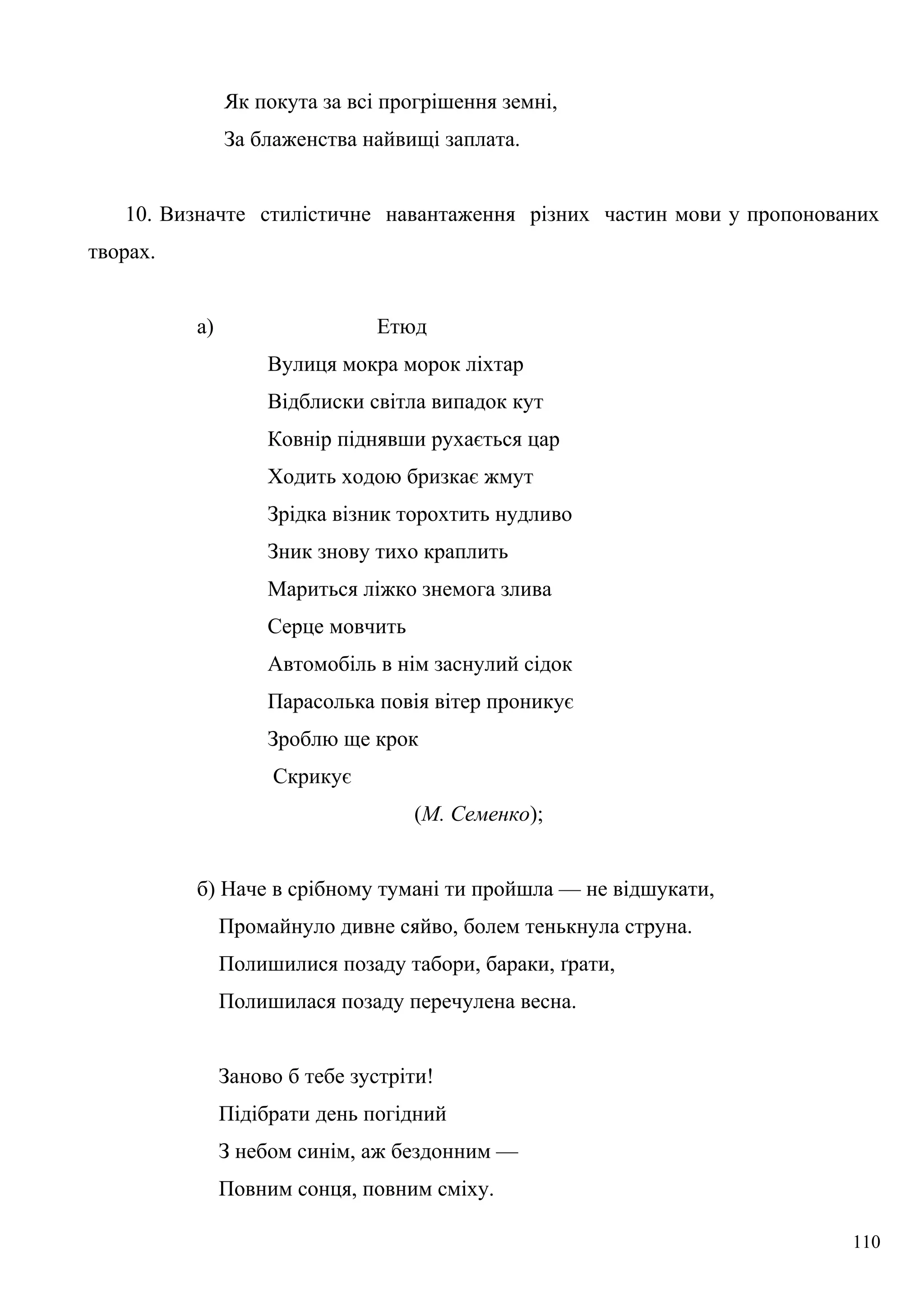 Як покута за всі прогрішення земні,
За блаженства найвищі заплата.
10. Визначте стилістичне навантаження різних частин мови у пропонованих
творах.
а) Етюд
Вулиця мокра морок ліхтар
Відблиски світла випадок кут
Ковнір піднявши рухається цар
Ходить ходою бризкає жмут
Зрідка візник торохтить нудливо
Зник знову тихо краплить
Мариться ліжко знемога злива
Серце мовчить
Автомобіль в нім заснулий сідок
Парасолька повія вітер проникує
Зроблю ще крок
Скрикує
(М. Семенко);
б) Наче в срібному тумані ти пройшла — не відшукати,
Промайнуло дивне сяйво, болем тенькнула струна.
Полишилися позаду табори, бараки, ґрати,
Полишилася позаду перечулена весна.
Заново б тебе зустріти!
Підібрати день погідний
З небом синім, аж бездонним —
Повним сонця, повним сміху.
110
 