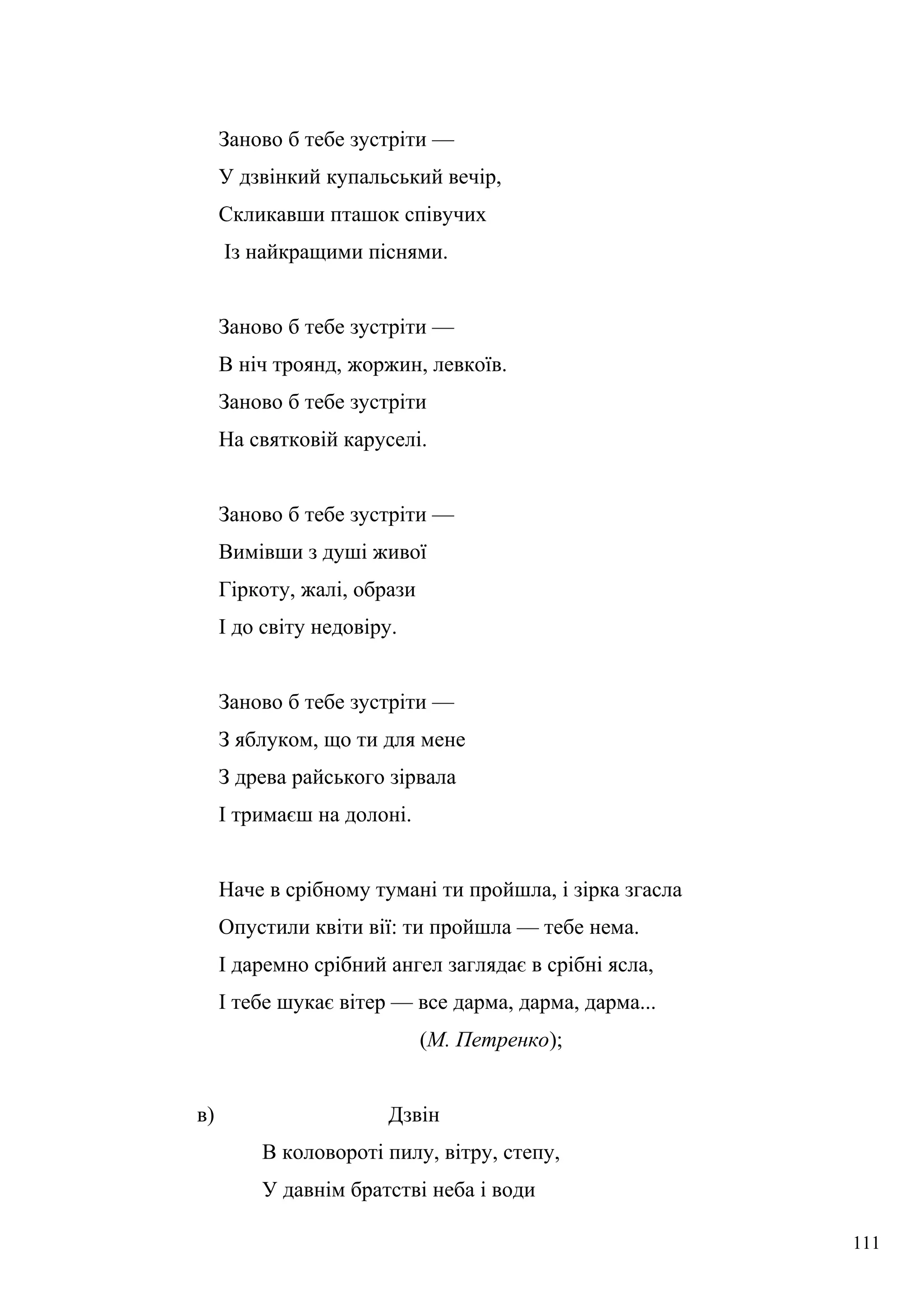 Заново б тебе зустріти —
У дзвінкий купальський вечір,
Скликавши пташок співучих
Із найкращими піснями.
Заново б тебе зустріти —
В ніч троянд, жоржин, левкоїв.
Заново б тебе зустріти
На святковій каруселі.
Заново б тебе зустріти —
Вимівши з душі живої
Гіркоту, жалі, образи
І до світу недовіру.
Заново б тебе зустріти —
З яблуком, що ти для мене
З древа райського зірвала
І тримаєш на долоні.
Наче в срібному тумані ти пройшла, і зірка згасла
Опустили квіти вії: ти пройшла — тебе нема.
І даремно срібний ангел заглядає в срібні ясла,
І тебе шукає вітер — все дарма, дарма, дарма...
(М. Петренко);
в) Дзвін
В коловороті пилу, вітру, степу,
У давнім братстві неба і води
111
 