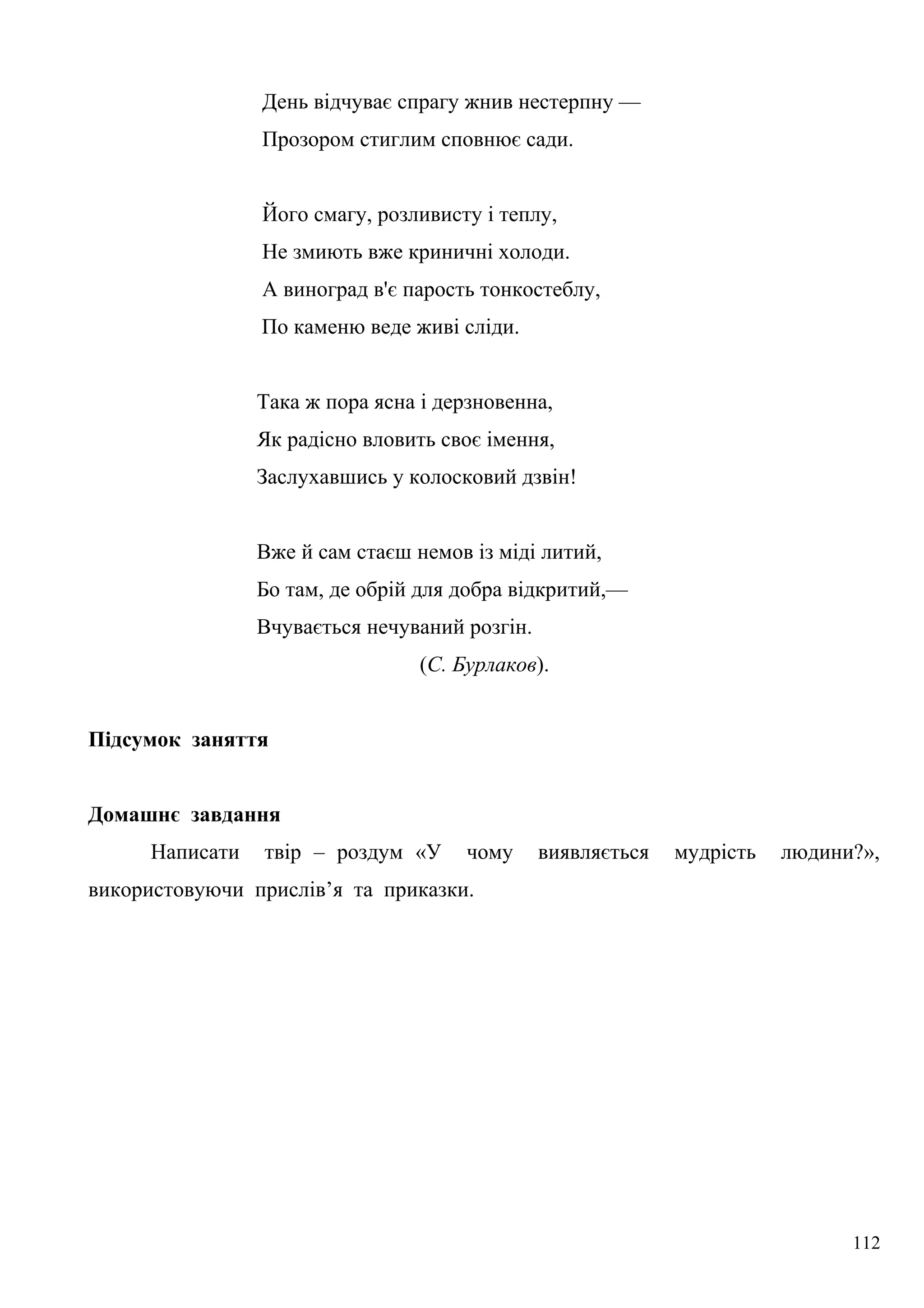 День відчуває спрагу жнив нестерпну —
Прозором стиглим сповнює сади.
Його смагу, розливисту і теплу,
Не змиють вже криничні холоди.
А виноград в'є парость тонкостеблу,
По каменю веде живі сліди.
Така ж пора ясна і дерзновенна,
Як радісно вловить своє імення,
Заслухавшись у колосковий дзвін!
Вже й сам стаєш немов із міді литий,
Бо там, де обрій для добра відкритий,—
Вчувається нечуваний розгін.
(С. Бурлаков).
Підсумок заняття
Домашнє завдання
Написати твір – роздум «У чому виявляється мудрість людини?»,
використовуючи прислів’я та приказки.
112
 