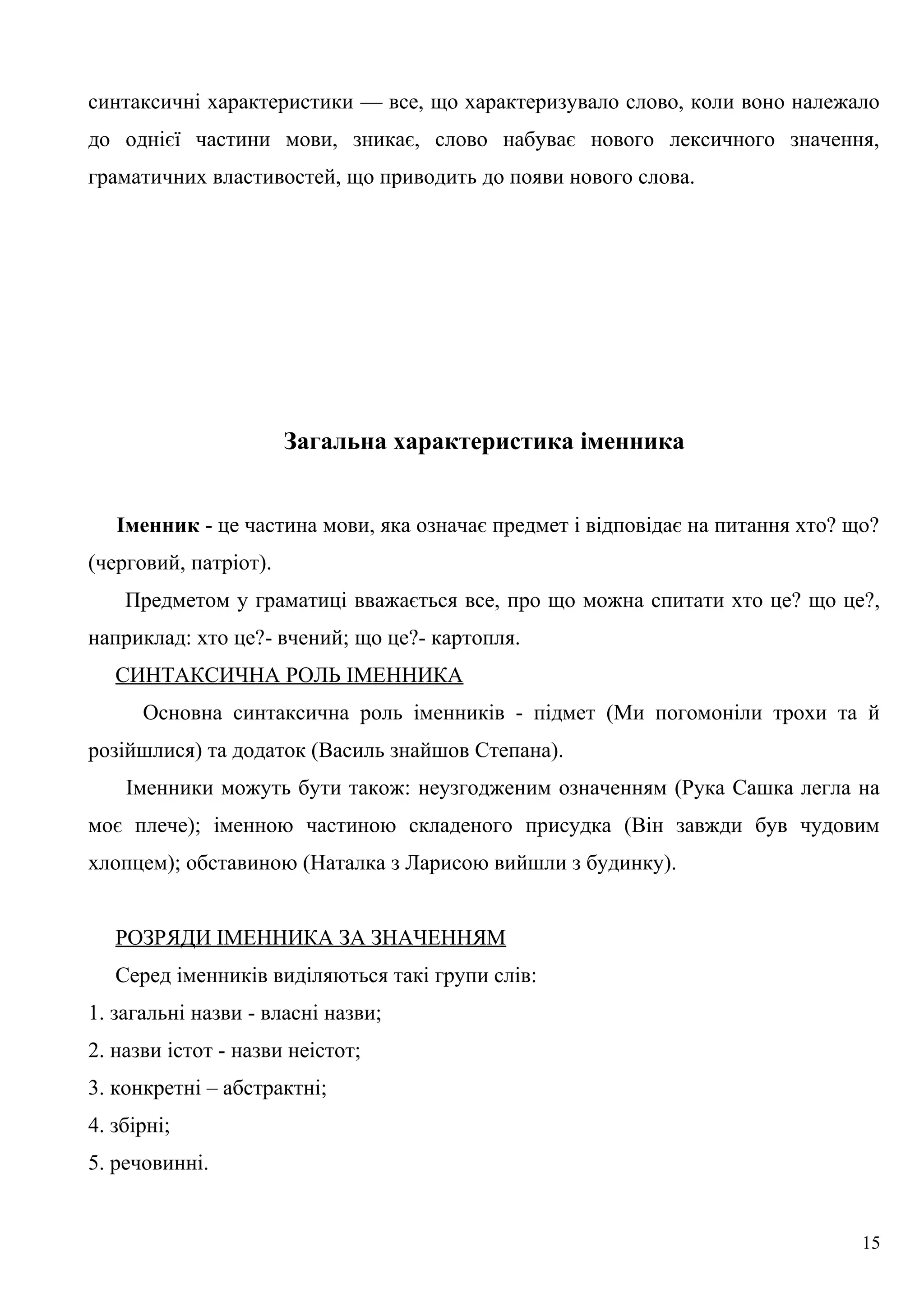 синтаксичні характеристики — все, що характеризувало слово, коли воно належало
до однієї частини мови, зникає, слово набуває нового лексичного значення,
граматичних властивостей, що приводить до появи нового слова.
Загальна характеристика іменника
Іменник - це частина мови, яка означає предмет і відповідає на питання хто? що?
(черговий, патріот).
Предметом у граматиці вважається все, про що можна спитати хто це? що це?,
наприклад: хто це?- вчений; що це?- картопля.
СИНТАКСИЧНА РОЛЬ ІМЕННИКА
Основна синтаксична роль іменників - підмет (Ми погомоніли трохи та й
розійшлися) та додаток (Василь знайшов Степана).
Іменники можуть бути також: неузгодженим означенням (Рука Сашка легла на
моє плече); іменною частиною складеного присудка (Він завжди був чудовим
хлопцем); обставиною (Наталка з Ларисою вийшли з будинку).
РОЗРЯДИ ІМЕННИКА ЗА ЗНАЧЕННЯМ
Серед іменників виділяються такі групи слів:
1. загальні назви - власні назви;
2. назви істот - назви неістот;
3. конкретні – абстрактні;
4. збірні;
5. речовинні.
15
 