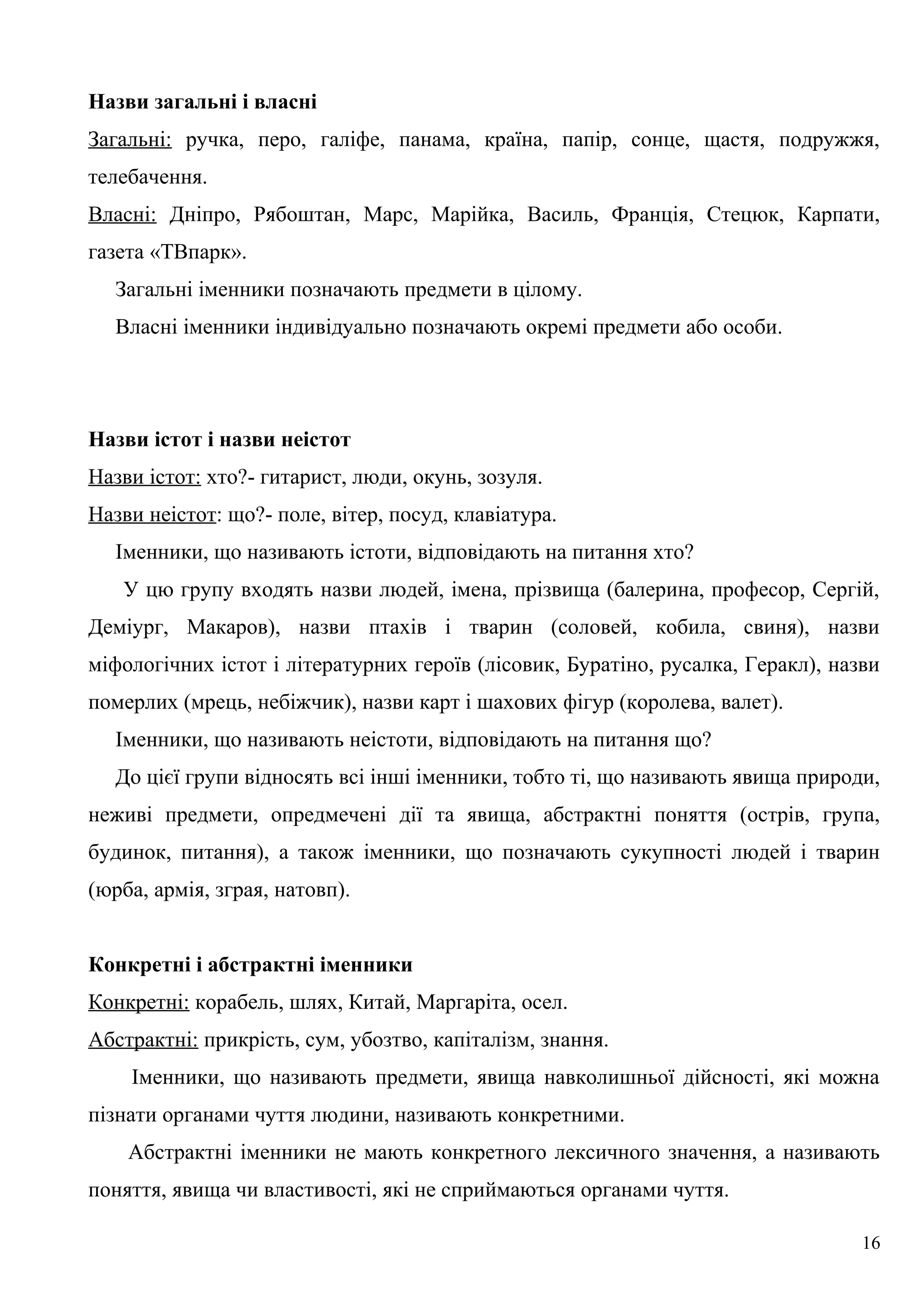 Назви загальні і власні
Загальні: ручка, перо, галіфе, панама, країна, папір, сонце, щастя, подружжя,
телебачення.
Власні: Дніпро, Рябоштан, Марс, Марійка, Василь, Франція, Стецюк, Карпати,
газета «ТВпарк».
Загальні іменники позначають предмети в цілому.
Власні іменники індивідуально позначають окремі предмети або особи.
Назви істот і назви неістот
Назви істот: хто?- гитарист, люди, окунь, зозуля.
Назви неістот: що?- поле, вітер, посуд, клавіатура.
Іменники, що називають істоти, відповідають на питання хто?
У цю групу входять назви людей, імена, прізвища (балерина, професор, Сергій,
Деміург, Макаров), назви птахів і тварин (соловей, кобила, свиня), назви
міфологічних істот і літературних героїв (лісовик, Буратіно, русалка, Геракл), назви
померлих (мрець, небіжчик), назви карт і шахових фігур (королева, валет).
Іменники, що називають неістоти, відповідають на питання що?
До цієї групи відносять всі інші іменники, тобто ті, що називають явища природи,
неживі предмети, опредмечені дії та явища, абстрактні поняття (острів, група,
будинок, питання), а також іменники, що позначають сукупності людей і тварин
(юрба, армія, зграя, натовп).
Конкретні і абстрактні іменники
Конкретні: корабель, шлях, Китай, Маргаріта, осел.
Абстрактні: прикрість, сум, убозтво, капіталізм, знання.
Іменники, що називають предмети, явища навколишньої дійсності, які можна
пізнати органами чуття людини, називають конкретними.
Абстрактні іменники не мають конкретного лексичного значення, а називають
поняття, явища чи властивості, які не сприймаються органами чуття.
16
 