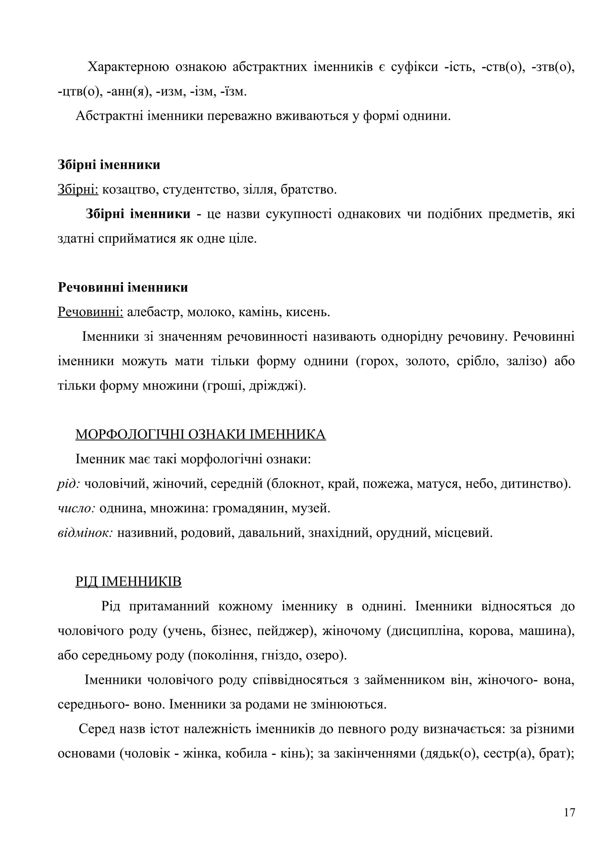 Характерною ознакою абстрактних іменників є суфікси -ість, -ств(о), -зтв(о),
-цтв(о), -анн(я), -изм, -ізм, -їзм.
Абстрактні іменники переважно вживаються у формі однини.
Збірні іменники
Збірні: козацтво, студентство, зілля, братство.
Збірні іменники - це назви сукупності однакових чи подібних предметів, які
здатні сприйматися як одне ціле.
Речовинні іменники
Речовинні: алебастр, молоко, камінь, кисень.
Іменники зі значенням речовинності називають однорідну речовину. Речовинні
іменники можуть мати тільки форму однини (горох, золото, срібло, залізо) або
тільки форму множини (гроші, дріжджі).
МОРФОЛОГІЧНІ ОЗНАКИ ІМЕННИКА
Іменник має такі морфологічні ознаки:
рід: чоловічий, жіночий, середній (блокнот, край, пожежа, матуся, небо, дитинство).
число: однина, множина: громадянин, музей.
відмінок: називний, родовий, давальний, знахідний, орудний, місцевий.
РІД ІМЕННИКІВ
Рід притаманний кожному іменнику в однині. Іменники відносяться до
чоловічого роду (учень, бізнес, пейджер), жіночому (дисципліна, корова, машина),
або середньому роду (покоління, гніздо, озеро).
Іменники чоловічого роду співвідносяться з займенником він, жіночого- вона,
середнього- воно. Іменники за родами не змінюються.
Серед назв істот належність іменників до певного роду визначається: за різними
основами (чоловік - жінка, кобила - кінь); за закінченнями (дядьк(о), сестр(а), брат);
17
 