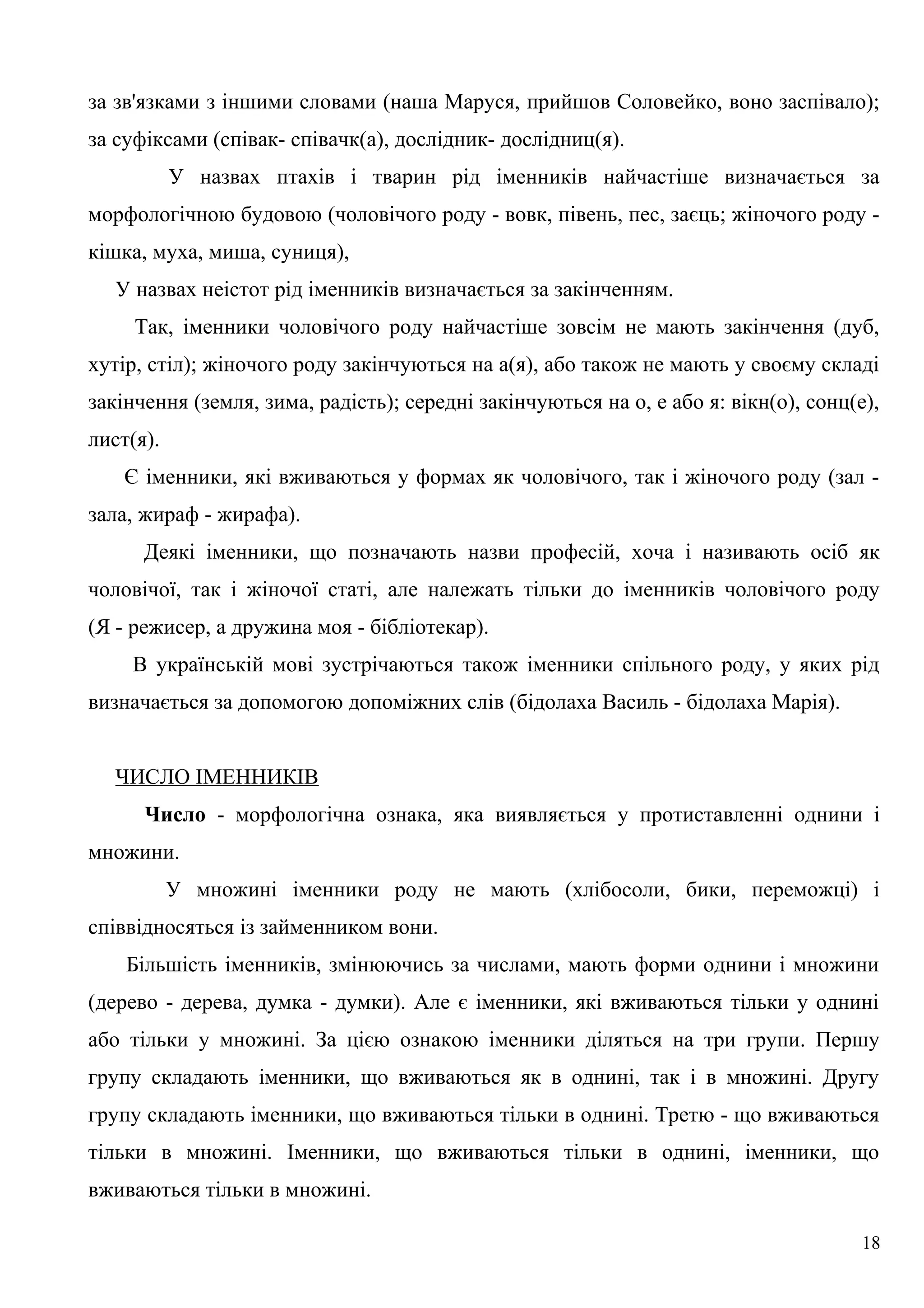 за зв'язками з іншими словами (наша Маруся, прийшов Соловейко, воно заспівало);
за суфіксами (співак- співачк(а), дослідник- дослідниц(я).
У назвах птахів і тварин рід іменників найчастіше визначається за
морфологічною будовою (чоловічого роду - вовк, півень, пес, заєць; жіночого роду -
кішка, муха, миша, суниця),
У назвах неістот рід іменників визначається за закінченням.
Так, іменники чоловічого роду найчастіше зовсім не мають закінчення (дуб,
хутір, стіл); жіночого роду закінчуються на а(я), або також не мають у своєму складі
закінчення (земля, зима, радість); середні закінчуються на о, е або я: вікн(о), сонц(е),
лист(я).
Є іменники, які вживаються у формах як чоловічого, так і жіночого роду (зал -
зала, жираф - жирафа).
Деякі іменники, що позначають назви професій, хоча і називають осіб як
чоловічої, так і жіночої статі, але належать тільки до іменників чоловічого роду
(Я - режисер, а дружина моя - бібліотекар).
В українській мові зустрічаються також іменники спільного роду, у яких рід
визначається за допомогою допоміжних слів (бідолаха Василь - бідолаха Марія).
ЧИСЛО ІМЕННИКІВ
Число - морфологічна ознака, яка виявляється у протиставленні однини і
множини.
У множині іменники роду не мають (хлібосоли, бики, переможці) і
співвідносяться із займенником вони.
Більшість іменників, змінюючись за числами, мають форми однини і множини
(дерево - дерева, думка - думки). Але є іменники, які вживаються тільки у однині
або тільки у множині. За цією ознакою іменники діляться на три групи. Першу
групу складають іменники, що вживаються як в однині, так і в множині. Другу
групу складають іменники, що вживаються тільки в однині. Третю - що вживаються
тільки в множині. Іменники, що вживаються тільки в однині, іменники, що
вживаються тільки в множині.
18
 