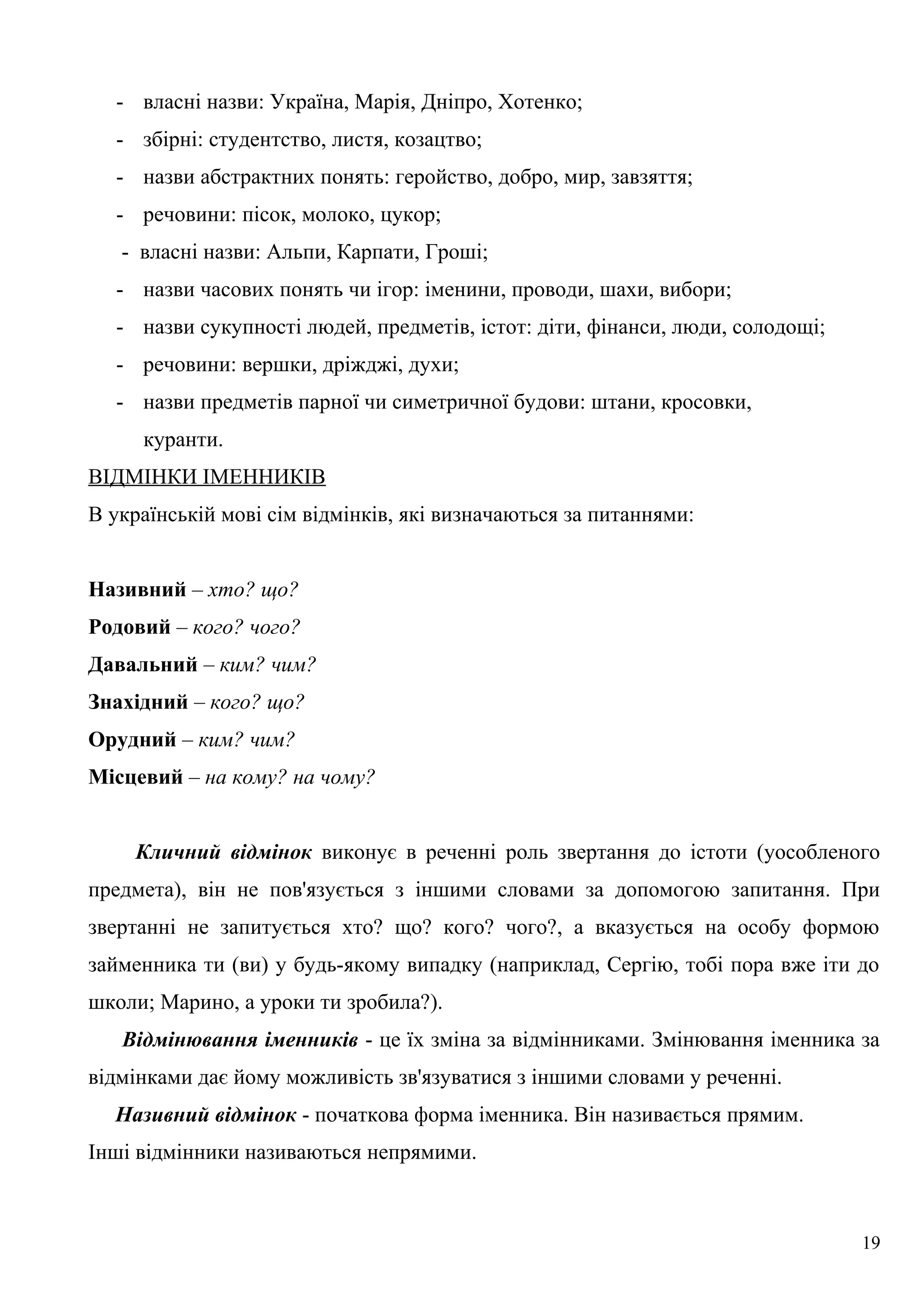 - власні назви: Україна, Марія, Дніпро, Хотенко;
- збірні: студентство, листя, козацтво;
- назви абстрактних понять: геройство, добро, мир, завзяття;
- речовини: пісок, молоко, цукор;
- власні назви: Альпи, Карпати, Гроші;
- назви часових понять чи ігор: іменини, проводи, шахи, вибори;
- назви сукупності людей, предметів, істот: діти, фінанси, люди, солодощі;
- речовини: вершки, дріжджі, духи;
- назви предметів парної чи симетричної будови: штани, кросовки,
куранти.
ВІДМІНКИ ІМЕННИКІВ
В українській мові сім відмінків, які визначаються за питаннями:
Називний – хто? що?
Родовий – кого? чого?
Давальний – ким? чим?
Знахідний – кого? що?
Орудний – ким? чим?
Місцевий – на кому? на чому?
Кличний відмінок виконує в реченні роль звертання до істоти (уособленого
предмета), він не пов'язується з іншими словами за допомогою запитання. При
звертанні не запитується хто? що? кого? чого?, а вказується на особу формою
займенника ти (ви) у будь-якому випадку (наприклад, Сергію, тобі пора вже іти до
школи; Марино, а уроки ти зробила?).
Відмінювання іменників - це їх зміна за відмінниками. Змінювання іменника за
відмінками дає йому можливість зв'язуватися з іншими словами у реченні.
Називний відмінок - початкова форма іменника. Він називається прямим.
Інші відмінники називаються непрямими.
19
 