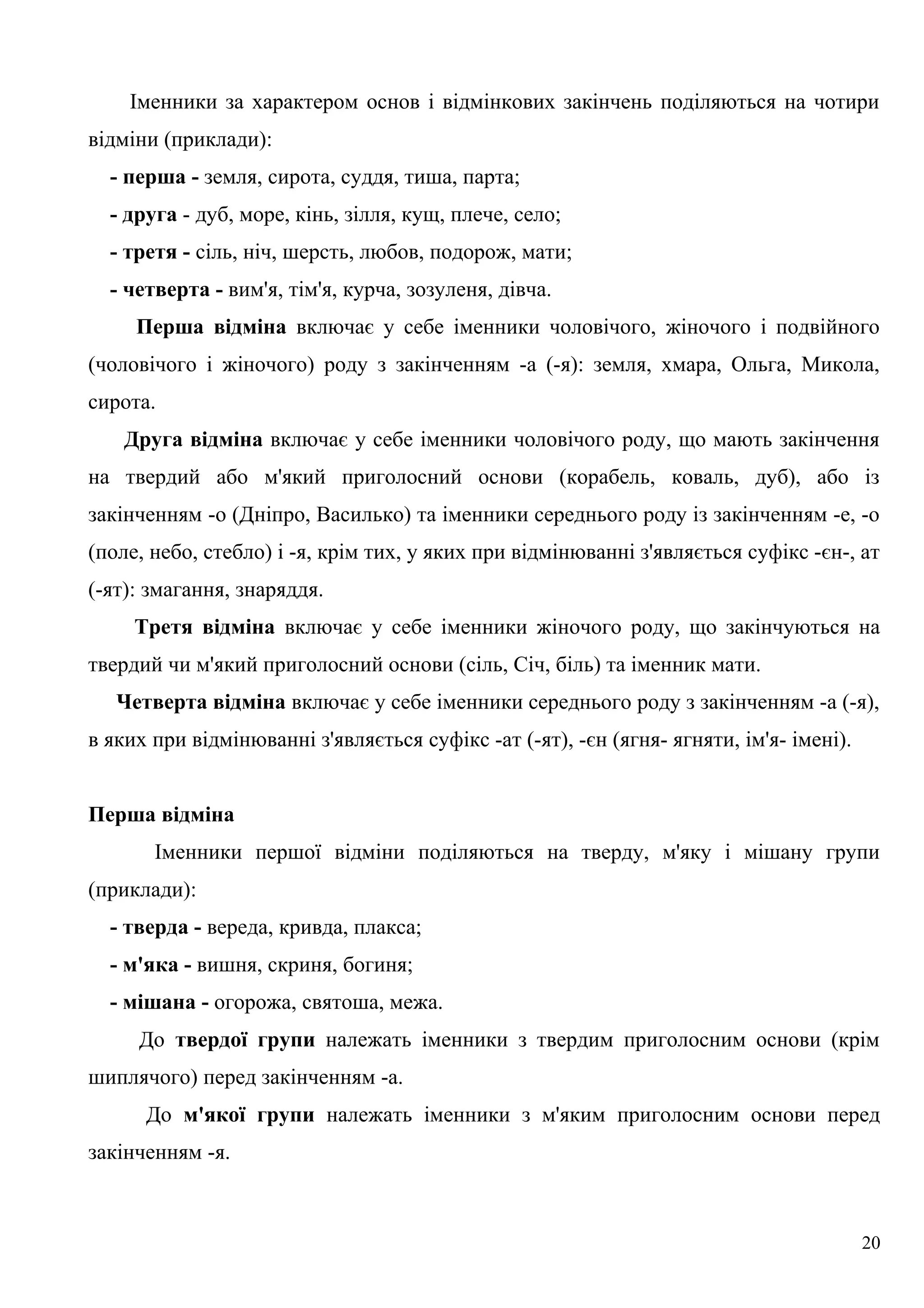 Іменники за характером основ і відмінкових закінчень поділяються на чотири
відміни (приклади):
- перша - земля, сирота, суддя, тиша, парта;
- друга - дуб, море, кінь, зілля, кущ, плече, село;
- третя - сіль, ніч, шерсть, любов, подорож, мати;
- четверта - вим'я, тім'я, курча, зозуленя, дівча.
Перша відміна включає у себе іменники чоловічого, жіночого і подвійного
(чоловічого і жіночого) роду з закінченням -а (-я): земля, хмара, Ольга, Микола,
сирота.
Друга відміна включає у себе іменники чоловічого роду, що мають закінчення
на твердий або м'який приголосний основи (корабель, коваль, дуб), або із
закінченням -о (Дніпро, Василько) та іменники середнього роду із закінченням -е, -о
(поле, небо, стебло) і -я, крім тих, у яких при відмінюванні з'являється суфікс -єн-, ат
(-ят): змагання, знаряддя.
Третя відміна включає у себе іменники жіночого роду, що закінчуються на
твердий чи м'який приголосний основи (сіль, Січ, біль) та іменник мати.
Четверта відміна включає у себе іменники середнього роду з закінченням -а (-я),
в яких при відмінюванні з'являється суфікс -ат (-ят), -єн (ягня- ягняти, ім'я- імені).
Перша відміна
Іменники першої відміни поділяються на тверду, м'яку і мішану групи
(приклади):
- тверда - вереда, кривда, плакса;
- м'яка - вишня, скриня, богиня;
- мішана - огорожа, святоша, межа.
До твердої групи належать іменники з твердим приголосним основи (крім
шиплячого) перед закінченням -а.
До м'якої групи належать іменники з м'яким приголосним основи перед
закінченням -я.
20
 