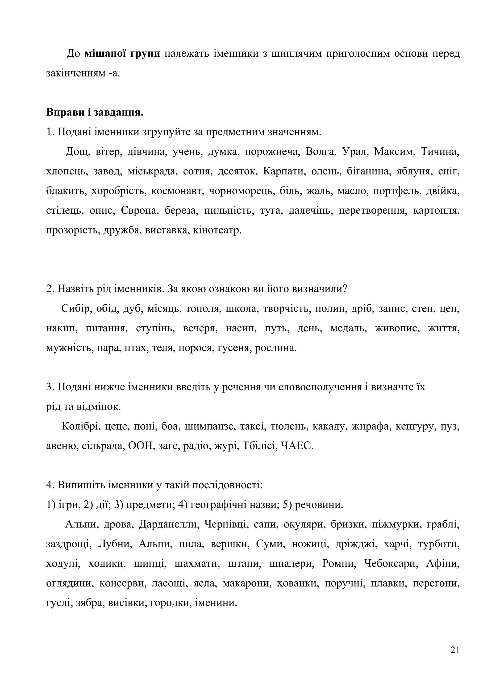 До мішаної групи належать іменники з шиплячим приголосним основи перед
закінченням -а.
Вправи і завдання.
1. Подані іменники згрупуйте за предметним значенням.
Дощ, вітер, дівчина, учень, думка, порожнеча, Волга, Урал, Максим, Тичина,
хлопець, завод, міськрада, сотня, десяток, Карпати, олень, біганина, яблуня, сніг,
блакить, хоробрість, космонавт, чорноморець, біль, жаль, масло, портфель, двійка,
стілець, опис, Європа, береза, пильність, туга, далечінь, перетворення, картопля,
прозорість, дружба, виставка, кінотеатр.
2. Назвіть рід іменників. За якою ознакою ви його визначили?
Сибір, обід, дуб, місяць, тополя, школа, творчість, полин, дріб, запис, степ, цеп,
накип, питання, ступінь, вечеря, насип, путь, день, медаль, живопис, життя,
мужність, пара, птах, теля, порося, гусеня, рослина.
3. Подані нижче іменники введіть у речення чи словосполучення і визначте їх
рід та відмінок.
Колібрі, цеце, поні, боа, шимпанзе, таксі, тюлень, какаду, жирафа, кенгуру, пуз,
авеню, сільрада, ООН, загс, радіо, журі, Тбілісі, ЧАЕС.
4. Випишіть іменники у такій послідовності:
1) ігри, 2) дії; 3) предмети; 4) географічні назви; 5) речовини.
Альпи, дрова, Дарданелли, Чернівці, сапи, окуляри, бризки, піжмурки, граблі,
заздрощі, Лубни, Альпи, пила, вершки, Суми, ножиці, дріжджі, харчі, турботи,
ходулі, ходики, щипці, шахмати, штани, шпалери, Ромни, Чебоксари, Афіни,
оглядини, консерви, ласощі, ясла, макарони, хованки, поручні, плавки, перегони,
гуслі, зябра, висівки, городки, іменини.
21
 