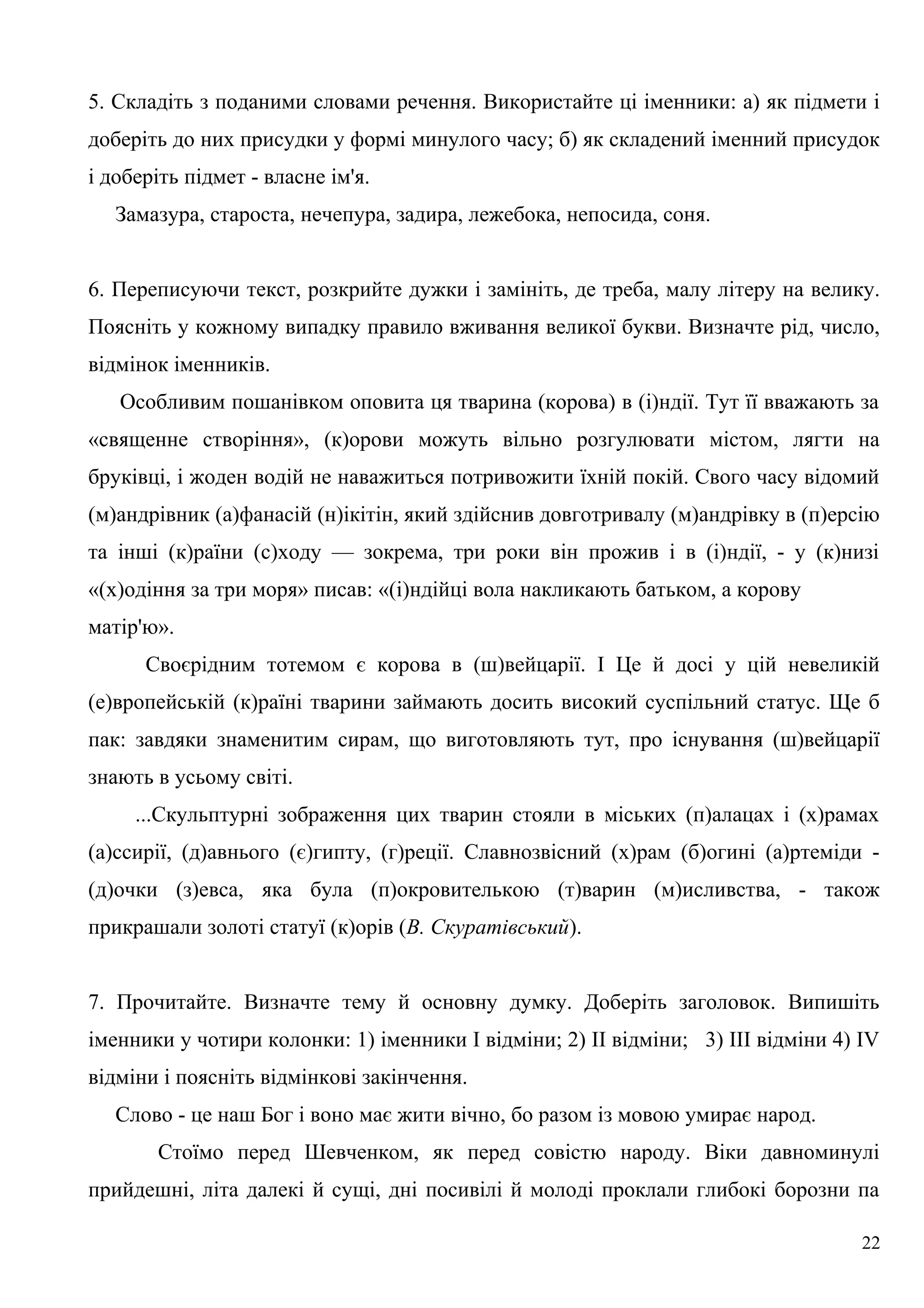 5. Складіть з поданими словами речення. Використайте ці іменники: а) як підмети і
доберіть до них присудки у формі минулого часу; б) як складений іменний присудок
і доберіть підмет - власне ім'я.
Замазура, староста, нечепура, задира, лежебока, непосида, соня.
6. Переписуючи текст, розкрийте дужки і замініть, де треба, малу літеру на велику.
Поясніть у кожному випадку правило вживання великої букви. Визначте рід, число,
відмінок іменників.
Особливим пошанівком оповита ця тварина (корова) в (і)ндії. Тут її вважають за
«священне створіння», (к)орови можуть вільно розгулювати містом, лягти на
бруківці, і жоден водій не наважиться потривожити їхній покій. Свого часу відомий
(м)андрівник (а)фанасій (н)ікітін, який здійснив довготривалу (м)андрівку в (п)ерсію
та інші (к)раїни (с)ходу — зокрема, три роки він прожив і в (і)ндії, - у (к)низі
«(х)одіння за три моря» писав: «(і)ндійці вола накликають батьком, а корову
матір'ю».
Своєрідним тотемом є корова в (ш)вейцарії. І Це й досі у цій невеликій
(е)вропейській (к)раїні тварини займають досить високий суспільний статус. Ще б
пак: завдяки знаменитим сирам, що виготовляють тут, про існування (ш)вейцарії
знають в усьому світі.
...Скульптурні зображення цих тварин стояли в міських (п)алацах і (х)рамах
(а)ссирії, (д)авнього (є)гипту, (г)реції. Славнозвісний (х)рам (б)огині (а)ртеміди -
(д)очки (з)евса, яка була (п)окровителькою (т)варин (м)исливства, - також
прикрашали золоті статуї (к)орів (В. Скуратівський).
7. Прочитайте. Визначте тему й основну думку. Доберіть заголовок. Випишіть
іменники у чотири колонки: 1) іменники І відміни; 2) II відміни; 3) III відміни 4) IV
відміни і поясніть відмінкові закінчення.
Слово - це наш Бог і воно має жити вічно, бо разом із мовою умирає народ.
Стоїмо перед Шевченком, як перед совістю народу. Віки давноминулі
прийдешні, літа далекі й сущі, дні посивілі й молоді проклали глибокі борозни па
22
 