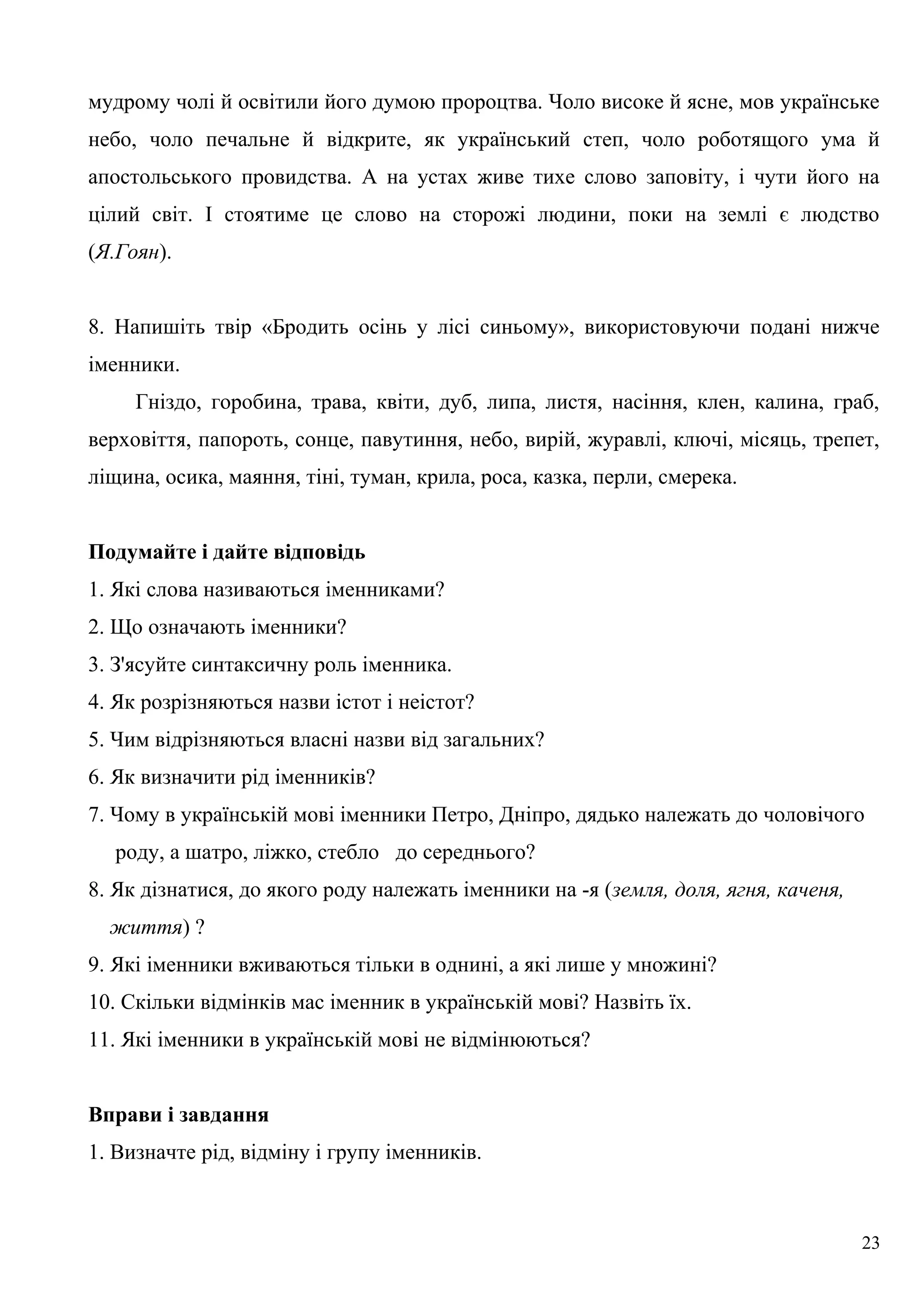 мудрому чолі й освітили його думою пророцтва. Чоло високе й ясне, мов українське
небо, чоло печальне й відкрите, як український степ, чоло роботящого ума й
апостольського провидства. А на устах живе тихе слово заповіту, і чути його на
цілий світ. І стоятиме це слово на сторожі людини, поки на землі є людство
(Я.Гоян).
8. Напишіть твір «Бродить осінь у лісі синьому», використовуючи подані нижче
іменники.
Гніздо, горобина, трава, квіти, дуб, липа, листя, насіння, клен, калина, граб,
верховіття, папороть, сонце, павутиння, небо, вирій, журавлі, ключі, місяць, трепет,
ліщина, осика, маяння, тіні, туман, крила, роса, казка, перли, смерека.
Подумайте і дайте відповідь
1. Які слова називаються іменниками?
2. Що означають іменники?
3. З'ясуйте синтаксичну роль іменника.
4. Як розрізняються назви істот і неістот?
5. Чим відрізняються власні назви від загальних?
6. Як визначити рід іменників?
7. Чому в українській мові іменники Петро, Дніпро, дядько належать до чоловічого
роду, а шатро, ліжко, стебло до середнього?
8. Як дізнатися, до якого роду належать іменники на -я (земля, доля, ягня, каченя,
життя) ?
9. Які іменники вживаються тільки в однині, а які лише у множині?
10. Скільки відмінків мас іменник в українській мові? Назвіть їх.
11. Які іменники в українській мові не відмінюються?
Вправи і завдання
1. Визначте рід, відміну і групу іменників.
23
 