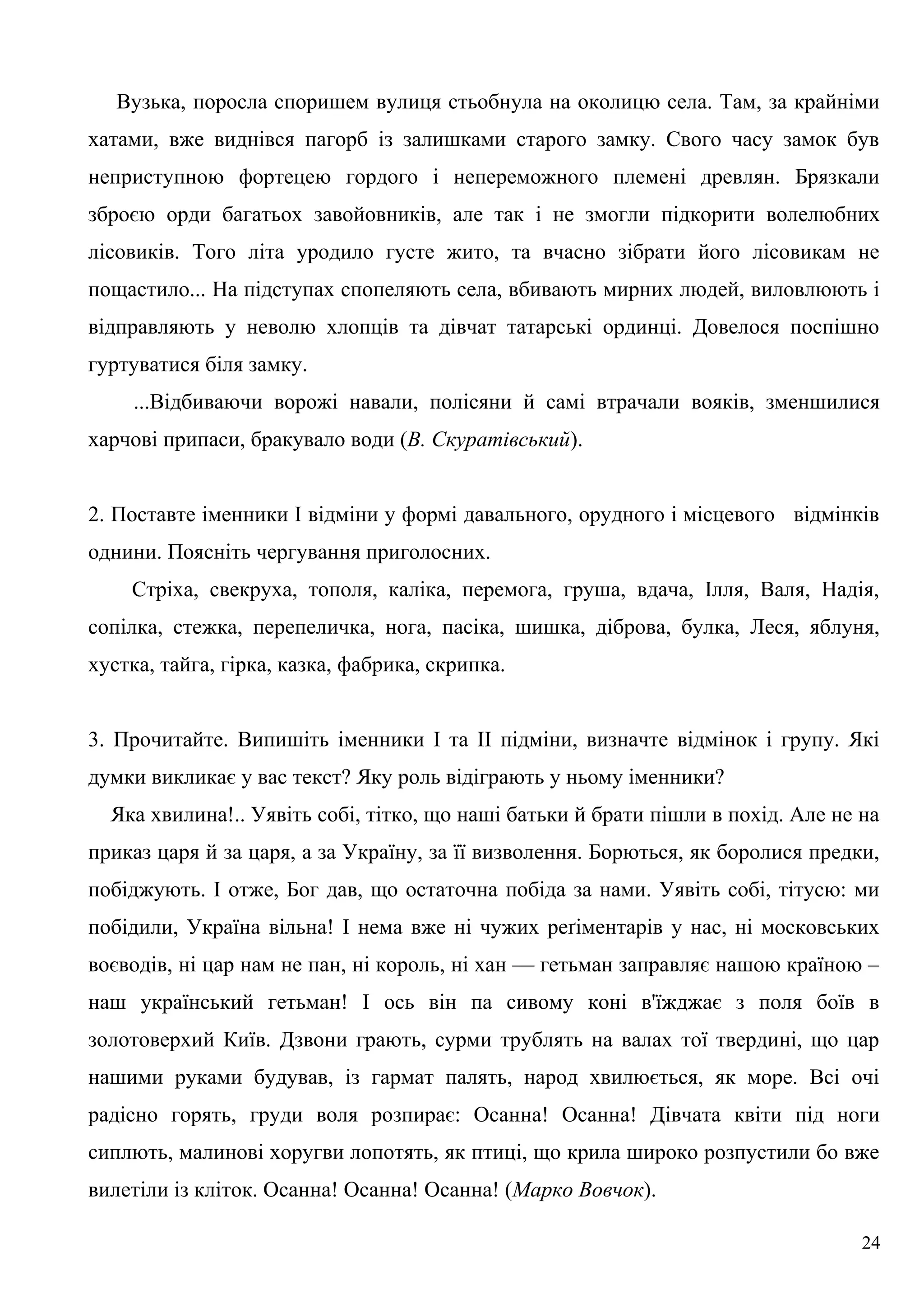 Вузька, поросла споришем вулиця стьобнула на околицю села. Там, за крайніми
хатами, вже виднівся пагорб із залишками старого замку. Свого часу замок був
неприступною фортецею гордого і непереможного племені древлян. Брязкали
зброєю орди багатьох завойовників, але так і не змогли підкорити волелюбних
лісовиків. Того літа уродило густе жито, та вчасно зібрати його лісовикам не
пощастило... На підступах спопеляють села, вбивають мирних людей, виловлюють і
відправляють у неволю хлопців та дівчат татарські ординці. Довелося поспішно
гуртуватися біля замку.
...Відбиваючи ворожі навали, полісяни й самі втрачали вояків, зменшилися
харчові припаси, бракувало води (В. Скуратівський).
2. Поставте іменники І відміни у формі давального, орудного і місцевого відмінків
однини. Поясніть чергування приголосних.
Стріха, свекруха, тополя, каліка, перемога, груша, вдача, Ілля, Валя, Надія,
сопілка, стежка, перепеличка, нога, пасіка, шишка, діброва, булка, Леся, яблуня,
хустка, тайга, гірка, казка, фабрика, скрипка.
3. Прочитайте. Випишіть іменники І та II підміни, визначте відмінок і групу. Які
думки викликає у вас текст? Яку роль відіграють у ньому іменники?
Яка хвилина!.. Уявіть собі, тітко, що наші батьки й брати пішли в похід. Але не на
приказ царя й за царя, а за Україну, за її визволення. Борються, як боролися предки,
побіджують. І отже, Бог дав, що остаточна побіда за нами. Уявіть собі, тітусю: ми
побідили, Україна вільна! І нема вже ні чужих реґіментарів у нас, ні московських
воєводів, ні цар нам не пан, ні король, ні хан — гетьман заправляє нашою країною –
наш український гетьман! І ось він па сивому коні в'їжджає з поля боїв в
золотоверхий Київ. Дзвони грають, сурми трублять на валах тої твердині, що цар
нашими руками будував, із гармат палять, народ хвилюється, як море. Всі очі
радісно горять, груди воля розпирає: Осанна! Осанна! Дівчата квіти під ноги
сиплють, малинові хоругви лопотять, як птиці, що крила широко розпустили бо вже
вилетіли із кліток. Осанна! Осанна! Осанна! (Марко Вовчок).
24
 